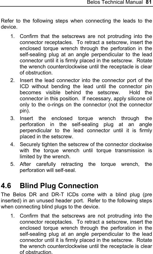 Belos Technical Manual  81 Refer to the following steps when connecting the leads to the device. 1.  Confirm that the setscrews are not protruding into the connector receptacles.  To retract a setscrew, insert the enclosed torque wrench through the perforation in the self-sealing plug at an angle perpendicular to the lead connector until it is firmly placed in the setscrew.  Rotate the wrench counterclockwise until the receptacle is clear of obstruction.  2.  Insert the lead connector into the connector port of the ICD without bending the lead until the connector pin becomes visible behind the setscrew.  Hold the connector in this position.  If necessary, apply silicone oil only to the o-rings on the connector (not the connector pin). 3. Insert the enclosed torque wrench through the perforation in the self-sealing plug at an angle perpendicular to the lead connector until it is firmly placed in the setscrew. 4.  Securely tighten the setscrew of the connector clockwise with the torque wrench until torque transmission is limited by the wrench. 5. After carefully retracting the torque wrench, the perforation will self-seal.   4.6  Blind Plug Connection The Belos DR and DR-T ICDs come with a blind plug (pre inserted) in an unused header port.  Refer to the following steps when connecting blind plugs to the device. 1.  Confirm that the setscrews are not protruding into the connector receptacles.  To retract a setscrew, insert the enclosed torque wrench through the perforation in the self-sealing plug at an angle perpendicular to the lead connector until it is firmly placed in the setscrew.  Rotate the wrench counterclockwise until the receptacle is clear of obstruction.  