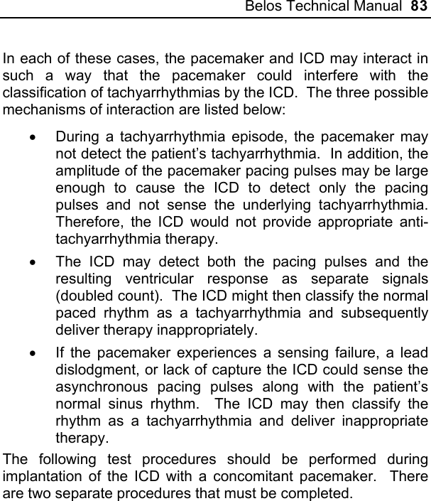 Belos Technical Manual  83 In each of these cases, the pacemaker and ICD may interact in such a way that the pacemaker could interfere with the classification of tachyarrhythmias by the ICD.  The three possible mechanisms of interaction are listed below: •  During a tachyarrhythmia episode, the pacemaker may not detect the patient’s tachyarrhythmia.  In addition, the amplitude of the pacemaker pacing pulses may be large enough to cause the ICD to detect only the pacing pulses and not sense the underlying tachyarrhythmia.  Therefore, the ICD would not provide appropriate anti-tachyarrhythmia therapy. •  The ICD may detect both the pacing pulses and the resulting ventricular response as separate signals (doubled count).  The ICD might then classify the normal paced rhythm as a tachyarrhythmia and subsequently deliver therapy inappropriately. •  If the pacemaker experiences a sensing failure, a lead dislodgment, or lack of capture the ICD could sense the asynchronous pacing pulses along with the patient’s normal sinus rhythm.  The ICD may then classify the rhythm as a tachyarrhythmia and deliver inappropriate therapy. The following test procedures should be performed during implantation of the ICD with a concomitant pacemaker.  There are two separate procedures that must be completed. 