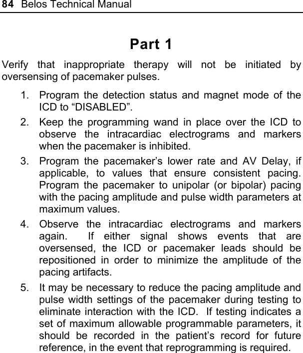 84  Belos Technical Manual  Part 1 Verify that inappropriate therapy will not be initiated by oversensing of pacemaker pulses. 1.  Program the detection status and magnet mode of the ICD to “DISABLED”. 2.  Keep the programming wand in place over the ICD to observe the intracardiac electrograms and markers when the pacemaker is inhibited. 3.  Program the pacemaker’s lower rate and AV Delay, if applicable, to values that ensure consistent pacing.  Program the pacemaker to unipolar (or bipolar) pacing with the pacing amplitude and pulse width parameters at maximum values. 4.  Observe the intracardiac electrograms and markers again.  If either signal shows events that are oversensed, the ICD or pacemaker leads should be repositioned in order to minimize the amplitude of the pacing artifacts. 5.  It may be necessary to reduce the pacing amplitude and pulse width settings of the pacemaker during testing to eliminate interaction with the ICD.  If testing indicates a set of maximum allowable programmable parameters, it should be recorded in the patient’s record for future reference, in the event that reprogramming is required. 