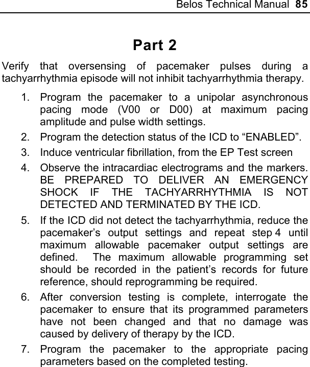 Belos Technical Manual  85 Part 2 Verify that oversensing of pacemaker pulses during a tachyarrhythmia episode will not inhibit tachyarrhythmia therapy. 1.  Program the pacemaker to a unipolar asynchronous pacing mode (V00 or D00) at maximum pacing amplitude and pulse width settings. 2.  Program the detection status of the ICD to “ENABLED”. 3.  Induce ventricular fibrillation, from the EP Test screen 4.  Observe the intracardiac electrograms and the markers.  BE PREPARED TO DELIVER AN EMERGENCY SHOCK IF THE TACHYARRHYTHMIA IS NOT DETECTED AND TERMINATED BY THE ICD. 5.  If the ICD did not detect the tachyarrhythmia, reduce the pacemaker’s output settings and repeat step 4 until maximum allowable pacemaker output settings are defined.  The maximum allowable programming set should be recorded in the patient’s records for future reference, should reprogramming be required. 6.  After conversion testing is complete, interrogate the pacemaker to ensure that its programmed parameters have not been changed and that no damage was caused by delivery of therapy by the ICD. 7.  Program the pacemaker to the appropriate pacing parameters based on the completed testing. 