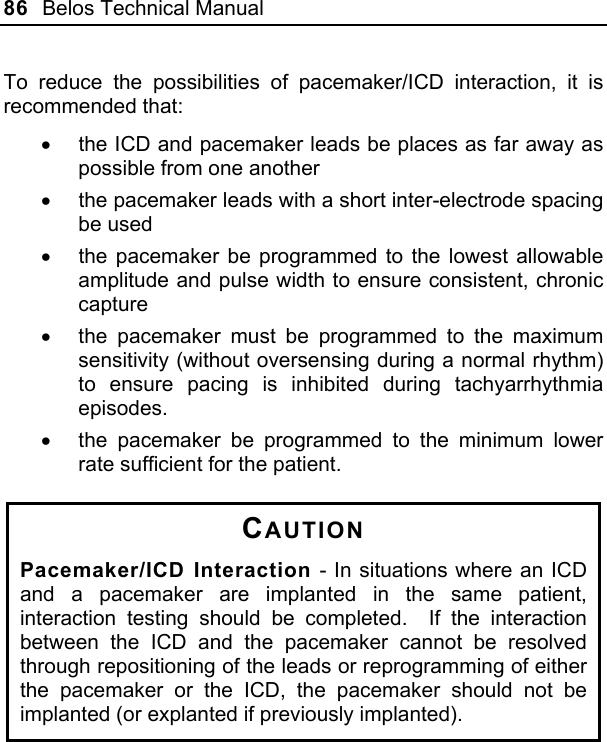 86  Belos Technical Manual  To reduce the possibilities of pacemaker/ICD interaction, it is recommended that: •  the ICD and pacemaker leads be places as far away as possible from one another •  the pacemaker leads with a short inter-electrode spacing be used •  the pacemaker be programmed to the lowest allowable amplitude and pulse width to ensure consistent, chronic capture •  the pacemaker must be programmed to the maximum sensitivity (without oversensing during a normal rhythm) to ensure pacing is inhibited during tachyarrhythmia episodes. •  the pacemaker be programmed to the minimum lower rate sufficient for the patient.  CAUTION Pacemaker/ICD Interaction - In situations where an ICD and a pacemaker are implanted in the same patient, interaction testing should be completed.  If the interaction between the ICD and the pacemaker cannot be resolved through repositioning of the leads or reprogramming of either the pacemaker or the ICD, the pacemaker should not be implanted (or explanted if previously implanted).  