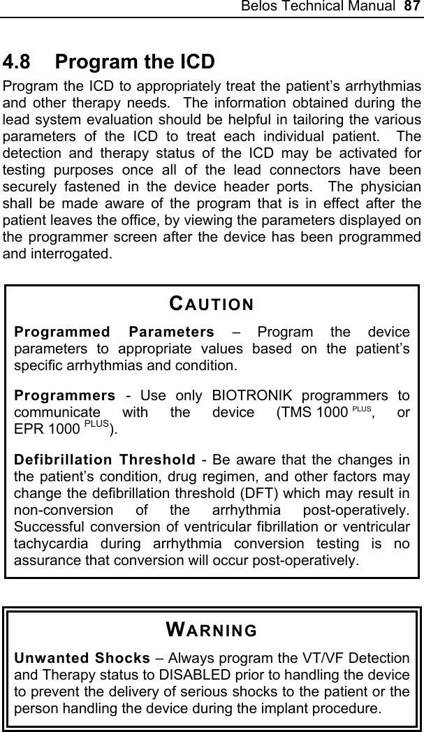 Belos Technical Manual  87 4.8  Program the ICD Program the ICD to appropriately treat the patient’s arrhythmias and other therapy needs.  The information obtained during the lead system evaluation should be helpful in tailoring the various parameters of the ICD to treat each individual patient.  The detection and therapy status of the ICD may be activated for testing purposes once all of the lead connectors have been securely fastened in the device header ports.  The physician shall be made aware of the program that is in effect after the patient leaves the office, by viewing the parameters displayed on the programmer screen after the device has been programmed and interrogated.  CAUTION Programmed Parameters – Program the device parameters to appropriate values based on the patient’s specific arrhythmias and condition. Programmers - Use only BIOTRONIK programmers to communicate with the device (TMS 1000 PLUS, or EPR 1000 PLUS). Defibrillation Threshold - Be aware that the changes in the patient’s condition, drug regimen, and other factors may change the defibrillation threshold (DFT) which may result in non-conversion of the arrhythmia post-operatively.  Successful conversion of ventricular fibrillation or ventricular tachycardia during arrhythmia conversion testing is no assurance that conversion will occur post-operatively.   WARNING Unwanted Shocks – Always program the VT/VF Detection and Therapy status to DISABLED prior to handling the device to prevent the delivery of serious shocks to the patient or the person handling the device during the implant procedure.  
