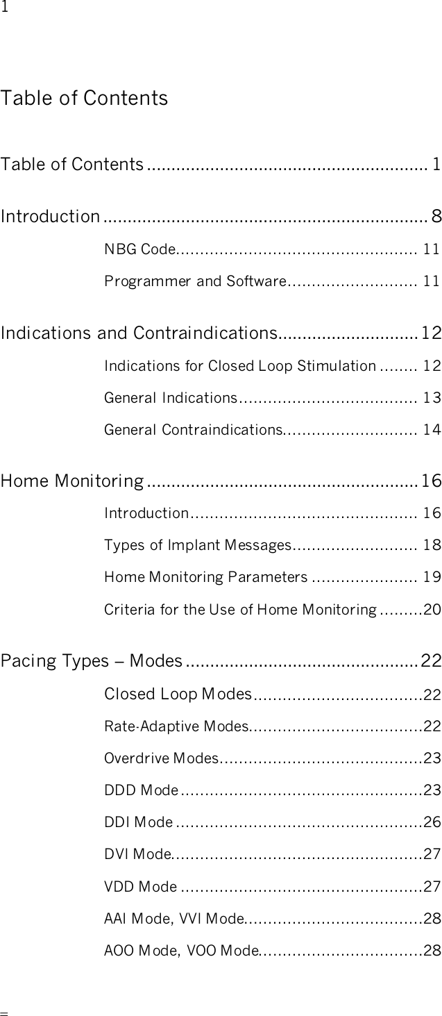       1   Table of Contents Table of Contents.......................................................... 1 Introduction ................................................................... 8 NBG Code.................................................. 11 Programmer and Software........................... 11 Indications and Contraindications.............................12 Indications for Closed Loop Stimulation ........ 12 General Indications..................................... 13 General Contraindications............................ 14 Home Monitoring ........................................................16 Introduction............................................... 16 Types of Implant Messages.......................... 18 Home Monitoring Parameters ...................... 19 Criteria for the Use of Home Monitoring .........20 Pacing Types – Modes ................................................22 Closed Loop Modes...................................22 Rate-Adaptive Modes....................................22 Overdrive Modes..........................................23 DDD Mode..................................................23 DDI Mode ...................................................26 DVI Mode....................................................27 VDD Mode ..................................................27 AAI Mode, VVI Mode.....................................28 AOO Mode, VOO Mode..................................28 