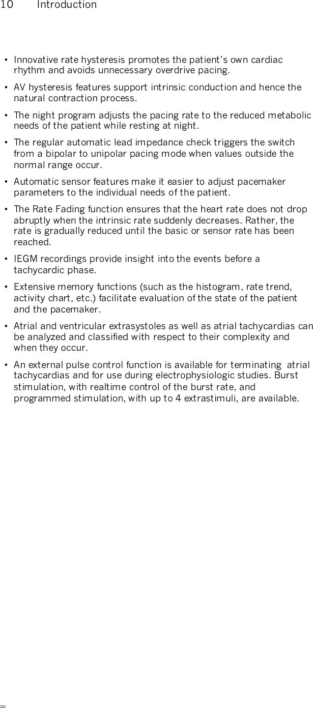       10  Introduction • Innovative rate hysteresis promotes the patient’s own cardiac rhythm and avoids unnecessary overdrive pacing. •  AV hysteresis features support intrinsic conduction and hence the natural contraction process. •  The night program adjusts the pacing rate to the reduced metabolic needs of the patient while resting at night. •  The regular automatic lead impedance check triggers the switch from a bipolar to unipolar pacing mode when values outside the normal range occur. •  Automatic sensor features make it easier to adjust pacemaker parameters to the individual needs of the patient. •  The Rate Fading function ensures that the heart rate does not drop abruptly when the intrinsic rate suddenly decreases. Rather, the rate is gradually reduced until the basic or sensor rate has been reached. •  IEGM recordings provide insight into the events before a tachycardic phase. •  Extensive memory functions (such as the histogram, rate trend, activity chart, etc.) facilitate evaluation of the state of the patient and the pacemaker. •  Atrial and ventricular extrasystoles as well as atrial tachycardias can be analyzed and classified with respect to their complexity and when they occur. •  An external pulse control function is available for terminating  atrial tachycardias and for use during electrophysiologic studies. Burst stimulation, with realtime control of the burst rate, and programmed stimulation, with up to 4 extrastimuli, are available. 