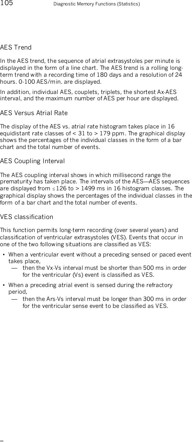       105    Diagnostic Memory Functions (Statistics) AES Trend In the AES trend, the sequence of atrial extrasystoles per minute is displayed in the form of a line chart. The AES trend is a rolling long-term trend with a recording time of 180 days and a resolution of 24 hours. 0-100 AES/min. are displayed. In addition, individual AES, couplets, triplets, the shortest Ax-AES interval, and the maximum number of AES per hour are displayed. AES Versus Atrial Rate The display of the AES vs. atrial rate histogram takes place in 16 equidistant rate classes of &lt; 31 to &gt; 179 ppm. The graphical display shows the percentages of the individual classes in the form of a bar chart and the total number of events. AES Coupling Interval The AES coupling interval shows in which millisecond range the prematurity has taken place. The intervals of the AES—AES sequences are displayed from 126 to &gt; 1499 ms in 16 histogram classes. The graphical display shows the percentages of the individual classes in the form of a bar chart and the total number of events. VES classification This function permits long-term recording (over several years) and classification of ventricular extrasystoles (VES). Events that occur in one of the two following situations are classified as VES: •  When a ventricular event without a preceding sensed or paced event takes place, —   then the Vx-Vs interval must be shorter than 500 ms in order for the ventricular (Vs) event is classified as VES. •  When a preceding atrial event is sensed during the refractory period, —   then the Ars-Vs interval must be longer than 300 ms in order for the ventricular sense event to be classified as VES. 