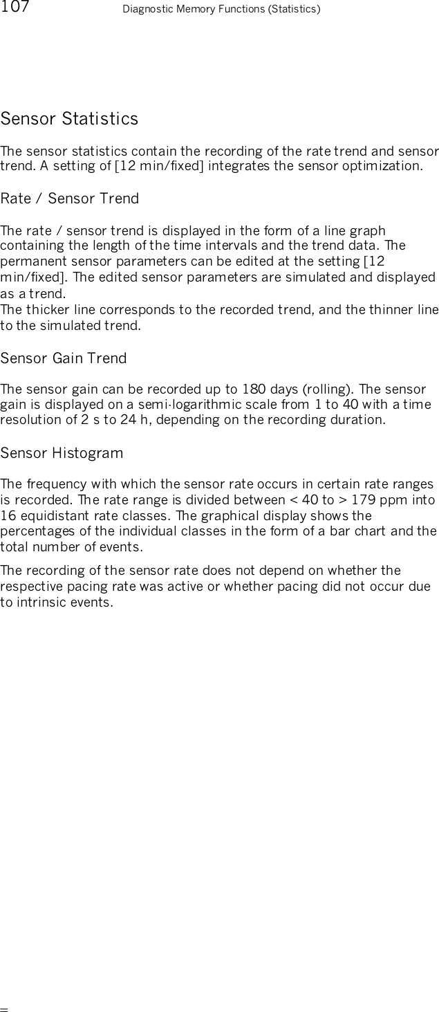       107    Diagnostic Memory Functions (Statistics) Sensor Statistics The sensor statistics contain the recording of the rate trend and sensor trend. A setting of [12 min/fixed] integrates the sensor optimization. Rate / Sensor Trend The rate / sensor trend is displayed in the form of a line graph containing the length of the time intervals and the trend data. The permanent sensor parameters can be edited at the setting [12 min/fixed]. The edited sensor parameters are simulated and displayed as a trend. The thicker line corresponds to the recorded trend, and the thinner line to the simulated trend. Sensor Gain Trend The sensor gain can be recorded up to 180 days (rolling). The sensor gain is displayed on a semi-logarithmic scale from 1 to 40 with a time resolution of 2 s to 24 h, depending on the recording duration. Sensor Histogram The frequency with which the sensor rate occurs in certain rate ranges is recorded. The rate range is divided between &lt; 40 to &gt; 179 ppm into 16 equidistant rate classes. The graphical display shows the percentages of the individual classes in the form of a bar chart and the total number of events. The recording of the sensor rate does not depend on whether the respective pacing rate was active or whether pacing did not occur due to intrinsic events. 