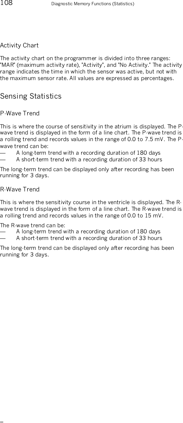       108    Diagnostic Memory Functions (Statistics) Activity Chart The activity chart on the programmer is divided into three ranges: &quot;MAR&quot; (maximum activity rate), &quot;Activity&quot;, and &quot;No Activity.&quot; The activity range indicates the time in which the sensor was active, but not with the maximum sensor rate. All values are expressed as percentages. Sensing Statistics P-Wave Trend This is where the course of sensitivity in the atrium is displayed. The P-wave trend is displayed in the form of a line chart. The P-wave trend is a rolling trend and records values in the range of 0.0 to 7.5 mV. The P-wave trend can be: —  A long-term trend with a recording duration of 180 days —  A short-term trend with a recording duration of 33 hours The long-term trend can be displayed only after recording has been running for 3 days. R-Wave Trend This is where the sensitivity course in the ventricle is displayed. The R-wave trend is displayed in the form of a line chart. The R-wave trend is a rolling trend and records values in the range of 0.0 to 15 mV.  The R-wave trend can be: —  A long-term trend with a recording duration of 180 days —  A short-term trend with a recording duration of 33 hours The long-term trend can be displayed only after recording has been running for 3 days.  