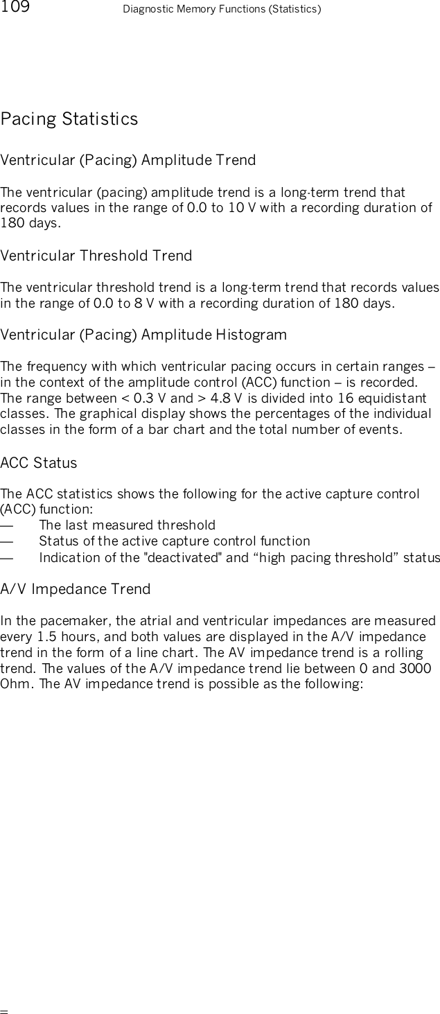       109    Diagnostic Memory Functions (Statistics) Pacing Statistics Ventricular (Pacing) Amplitude Trend The ventricular (pacing) amplitude trend is a long-term trend that records values in the range of 0.0 to 10 V with a recording duration of 180 days.  Ventricular Threshold Trend The ventricular threshold trend is a long-term trend that records values in the range of 0.0 to 8 V with a recording duration of 180 days. Ventricular (Pacing) Amplitude Histogram The frequency with which ventricular pacing occurs in certain ranges – in the context of the amplitude control (ACC) function – is recorded. The range between &lt; 0.3 V and &gt; 4.8 V is divided into 16 equidistant classes. The graphical display shows the percentages of the individual classes in the form of a bar chart and the total number of events. ACC Status The ACC statistics shows the following for the active capture control (ACC) function:  —  The last measured threshold —  Status of the active capture control function — Indication of the &quot;deactivated&quot; and “high pacing threshold” status A/V Impedance Trend In the pacemaker, the atrial and ventricular impedances are measured every 1.5 hours, and both values are displayed in the A/V impedance trend in the form of a line chart. The AV impedance trend is a rolling trend. The values of the A/V impedance trend lie between 0 and 3000 Ohm. The AV impedance trend is possible as the following: 