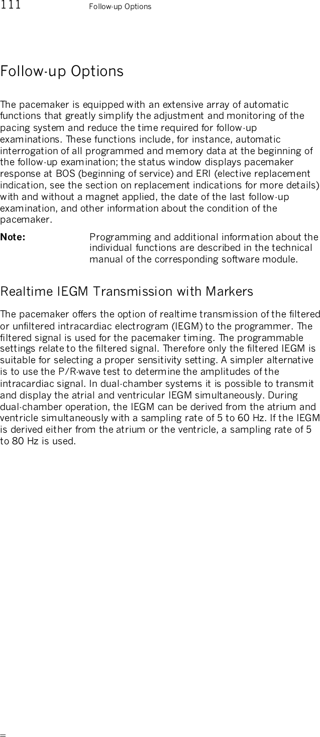       111    Follow-up Options Follow-up Options The pacemaker is equipped with an extensive array of automatic functions that greatly simplify the adjustment and monitoring of the pacing system and reduce the time required for follow-up examinations. These functions include, for instance, automatic interrogation of all programmed and memory data at the beginning of the follow-up examination; the status window displays pacemaker response at BOS (beginning of service) and ERI (elective replacement indication, see the section on replacement indications for more details) with and without a magnet applied, the date of the last follow-up examination, and other information about the condition of the pacemaker. Note:   Programming and additional information about the individual functions are described in the technical manual of the corresponding software module. Realtime IEGM Transmission with Markers The pacemaker offers the option of realtime transmission of the filtered or unfiltered intracardiac electrogram (IEGM) to the programmer. The filtered signal is used for the pacemaker timing. The programmable settings relate to the filtered signal. Therefore only the filtered IEGM is suitable for selecting a proper sensitivity setting. A simpler alternative is to use the P/R-wave test to determine the amplitudes of the intracardiac signal. In dual-chamber systems it is possible to transmit and display the atrial and ventricular IEGM simultaneously. During dual-chamber operation, the IEGM can be derived from the atrium and ventricle simultaneously with a sampling rate of 5 to 60 Hz. If the IEGM is derived either from the atrium or the ventricle, a sampling rate of 5 to 80 Hz is used.  