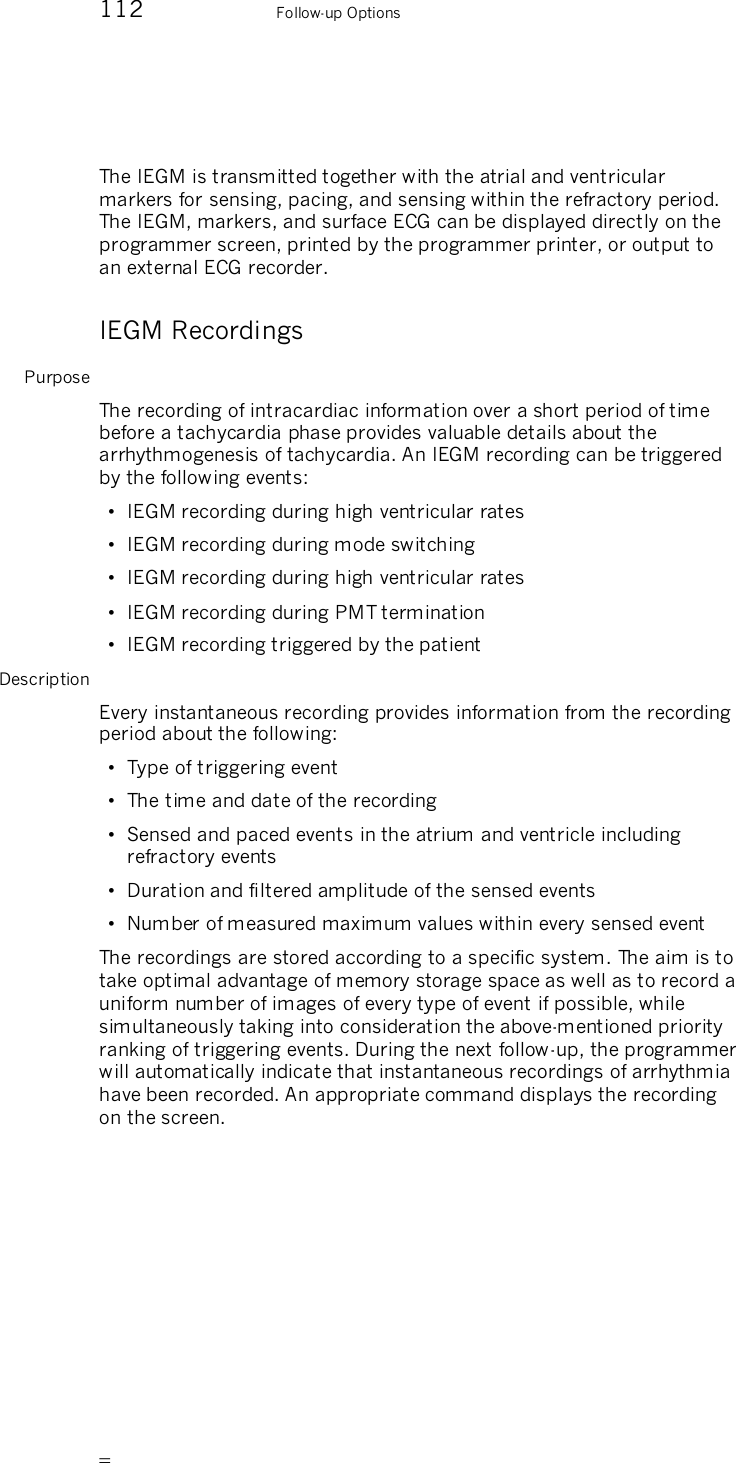       112    Follow-up Options  The IEGM is transmitted together with the atrial and ventricular markers for sensing, pacing, and sensing within the refractory period. The IEGM, markers, and surface ECG can be displayed directly on the programmer screen, printed by the programmer printer, or output to an external ECG recorder. IEGM Recordings Purpose The recording of intracardiac information over a short period of time before a tachycardia phase provides valuable details about the arrhythmogenesis of tachycardia. An IEGM recording can be triggered by the following events: •  IEGM recording during high ventricular rates •  IEGM recording during mode switching •  IEGM recording during high ventricular rates •  IEGM recording during PMT termination  •  IEGM recording triggered by the patient Description Every instantaneous recording provides information from the recording period about the following: •  Type of triggering event •  The time and date of the recording •  Sensed and paced events in the atrium and ventricle including refractory events •  Duration and filtered amplitude of the sensed events •  Number of measured maximum values within every sensed event The recordings are stored according to a specific system. The aim is to take optimal advantage of memory storage space as well as to record a uniform number of images of every type of event if possible, while simultaneously taking into consideration the above-mentioned priority ranking of triggering events. During the next follow-up, the programmer will automatically indicate that instantaneous recordings of arrhythmia have been recorded. An appropriate command displays the recording on the screen. 