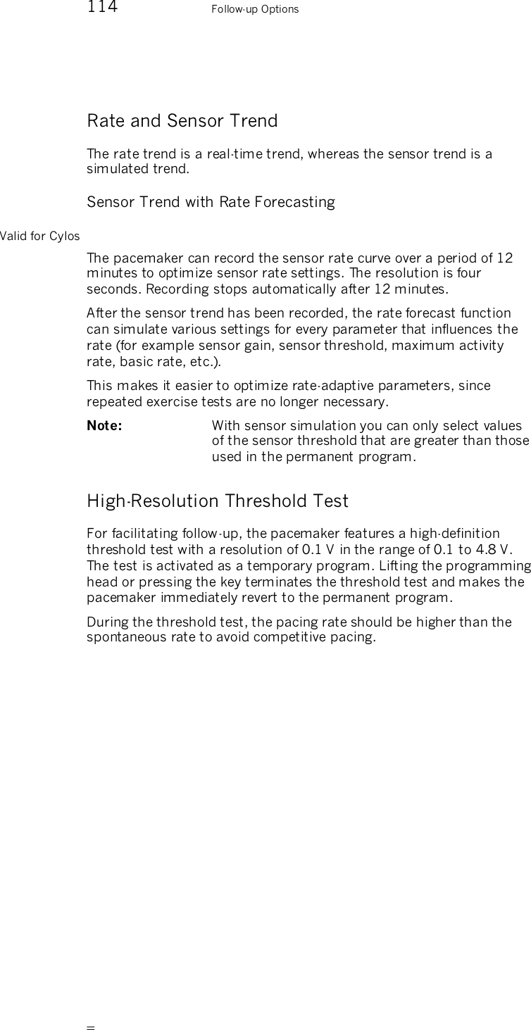       114    Follow-up Options Rate and Sensor Trend The rate trend is a real-time trend, whereas the sensor trend is a simulated trend. Sensor Trend with Rate Forecasting Valid for Cylos The pacemaker can record the sensor rate curve over a period of 12 minutes to optimize sensor rate settings. The resolution is four seconds. Recording stops automatically after 12 minutes. After the sensor trend has been recorded, the rate forecast function can simulate various settings for every parameter that influences the rate (for example sensor gain, sensor threshold, maximum activity rate, basic rate, etc.). This makes it easier to optimize rate-adaptive parameters, since repeated exercise tests are no longer necessary. Note:   With sensor simulation you can only select values of the sensor threshold that are greater than those used in the permanent program. High-Resolution Threshold Test For facilitating follow-up, the pacemaker features a high-definition threshold test with a resolution of 0.1 V in the range of 0.1 to 4.8 V. The test is activated as a temporary program. Lifting the programming head or pressing the key terminates the threshold test and makes the pacemaker immediately revert to the permanent program. During the threshold test, the pacing rate should be higher than the spontaneous rate to avoid competitive pacing. 