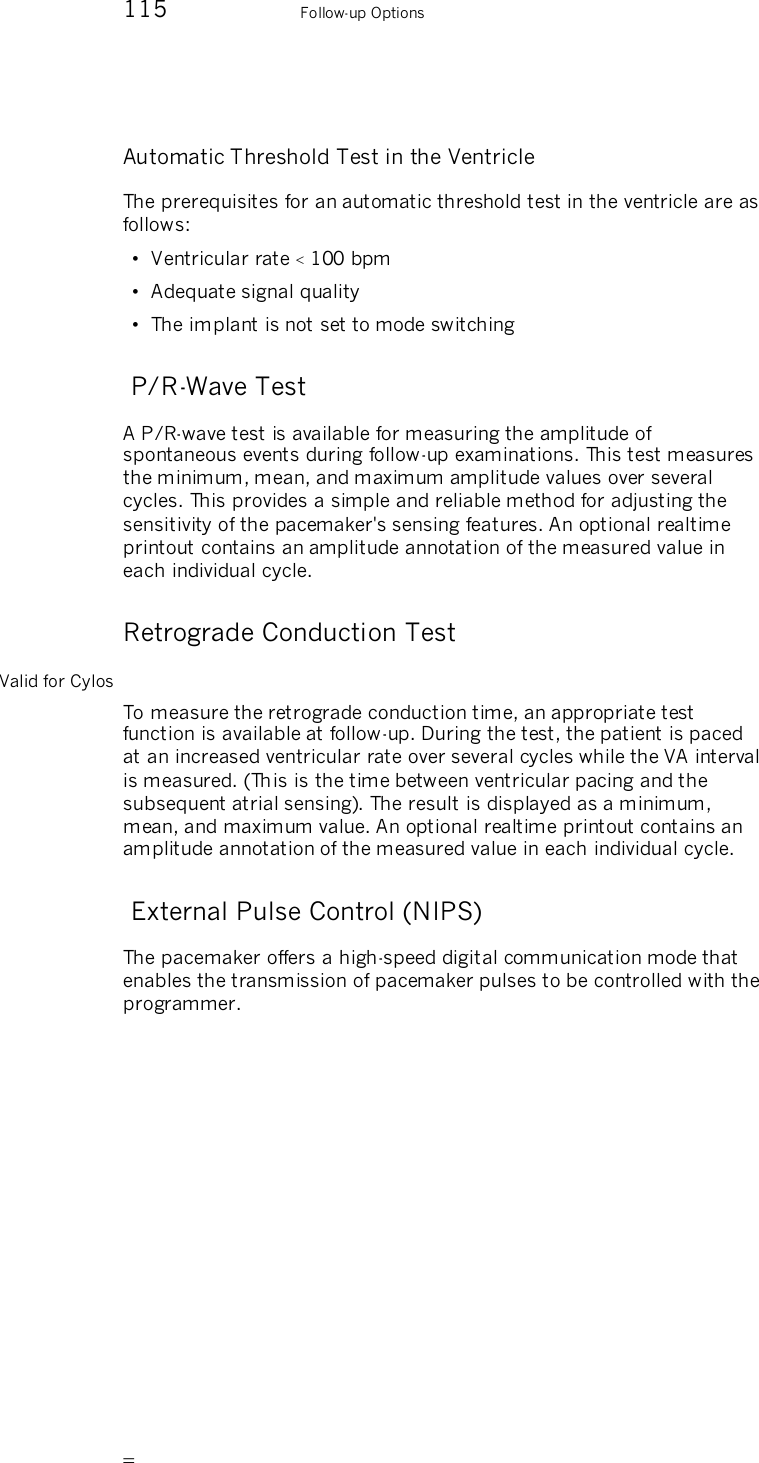       115    Follow-up Options Automatic Threshold Test in the Ventricle The prerequisites for an automatic threshold test in the ventricle are as follows: •  Ventricular rate  100 bpm •  Adequate signal quality •  The implant is not set to mode switching  P/R-Wave Test A P/R-wave test is available for measuring the amplitude of spontaneous events during follow-up examinations. This test measures the minimum, mean, and maximum amplitude values over several cycles. This provides a simple and reliable method for adjusting the sensitivity of the pacemaker&apos;s sensing features. An optional realtime printout contains an amplitude annotation of the measured value in each individual cycle. Retrograde Conduction Test Valid for Cylos To measure the retrograde conduction time, an appropriate test function is available at follow-up. During the test, the patient is paced at an increased ventricular rate over several cycles while the VA interval is measured. (This is the time between ventricular pacing and the subsequent atrial sensing). The result is displayed as a minimum, mean, and maximum value. An optional realtime printout contains an amplitude annotation of the measured value in each individual cycle.  External Pulse Control (NIPS) The pacemaker offers a high-speed digital communication mode that enables the transmission of pacemaker pulses to be controlled with the programmer. 