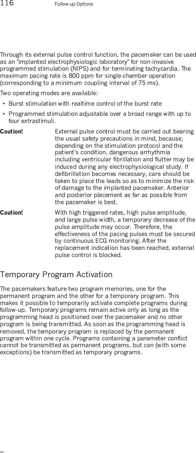       116    Follow-up Options  Through its external pulse control function, the pacemaker can be used as an &quot;implanted electrophysiologic laboratory&quot; for non-invasive programmed stimulation (NIPS) and for terminating tachycardia. The maximum pacing rate is 800 ppm for single-chamber operation (corresponding to a minimum coupling interval of 75 ms).  Two operating modes are available:  •  Burst stimulation with realtime control of the burst rate •  Programmed stimulation adjustable over a broad range with up to four extrastimuli. Caution!   External pulse control must be carried out bearing the usual safety precautions in mind, because, depending on the stimulation protocol and the patient&apos;s condition, dangerous arrhythmia including ventricular fibrillation and flutter may be induced during any electrophysiological study. If defibrillation becomes necessary, care should be taken to place the leads so as to minimize the risk of damage to the implanted pacemaker. Anterior and posterior placement as far as possible from the pacemaker is best.  Caution!   With high triggered rates, high pulse amplitude, and large pulse width, a temporary decrease of the pulse amplitude may occur. Therefore, the effectiveness of the pacing pulses must be secured by continuous ECG monitoring. After the replacement indication has been reached, external pulse control is blocked. Temporary Program Activation The pacemakers feature two program memories, one for the permanent program and the other for a temporary program. This makes it possible to temporarily activate complete programs during follow-up. Temporary programs remain active only as long as the programming head is positioned over the pacemaker and no other program is being transmitted. As soon as the programming head is removed, the temporary program is replaced by the permanent program within one cycle. Programs containing a parameter conflict cannot be transmitted as permanent programs, but can (with some exceptions) be transmitted as temporary programs. 