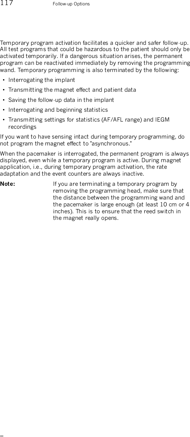      117    Follow-up Options Temporary program activation facilitates a quicker and safer follow-up. All test programs that could be hazardous to the patient should only be activated temporarily. If a dangerous situation arises, the permanent program can be reactivated immediately by removing the programming wand. Temporary programming is also terminated by the following: •  Interrogating the implant  •  Transmitting the magnet effect and patient data •  Saving the follow-up data in the implant •  Interrogating and beginning statistics •  Transmitting settings for statistics (AF/AFL range) and IEGM recordings If you want to have sensing intact during temporary programming, do not program the magnet effect to &quot;asynchronous.&quot;  When the pacemaker is interrogated, the permanent program is always displayed, even while a temporary program is active. During magnet application, i.e., during temporary program activation, the rate adaptation and the event counters are always inactive. Note:   If you are terminating a temporary program by removing the programming head, make sure that the distance between the programming wand and the pacemaker is large enough (at least 10 cm or 4 inches). This is to ensure that the reed switch in the magnet really opens.  