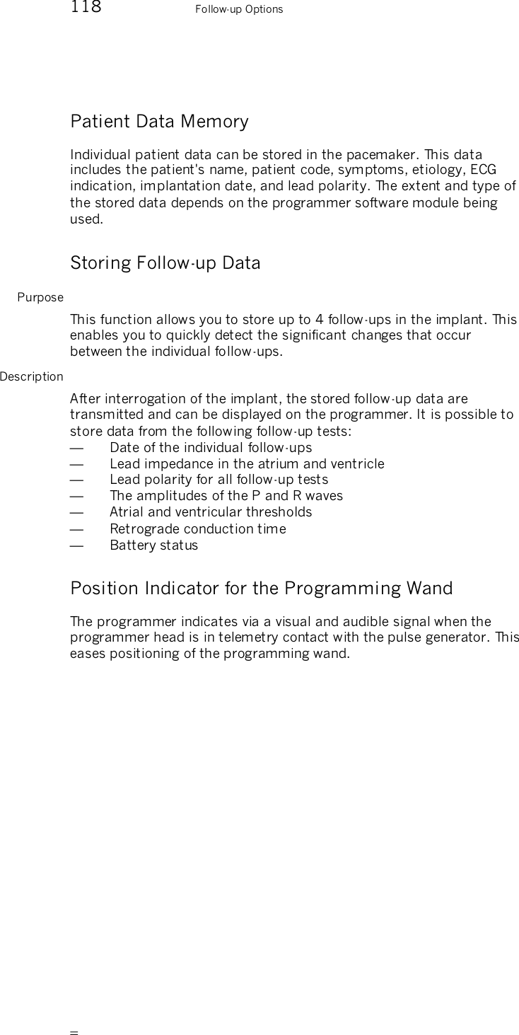       118    Follow-up Options Patient Data Memory Individual patient data can be stored in the pacemaker. This data includes the patient&apos;s name, patient code, symptoms, etiology, ECG indication, implantation date, and lead polarity. The extent and type of the stored data depends on the programmer software module being used. Storing Follow-up Data Purpose This function allows you to store up to 4 follow-ups in the implant. This enables you to quickly detect the significant changes that occur between the individual follow-ups.  Description After interrogation of the implant, the stored follow-up data are transmitted and can be displayed on the programmer. It is possible to store data from the following follow-up tests: —  Date of the individual follow-ups —  Lead impedance in the atrium and ventricle —  Lead polarity for all follow-up tests —  The amplitudes of the P and R waves —  Atrial and ventricular thresholds —  Retrograde conduction time —  Battery status Position Indicator for the Programming Wand The programmer indicates via a visual and audible signal when the programmer head is in telemetry contact with the pulse generator. This eases positioning of the programming wand. 