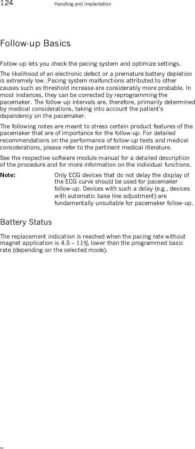       124    Handling and Implantation Follow-up Basics Follow-up lets you check the pacing system and optimize settings. The likelihood of an electronic defect or a premature battery depletion is extremely low. Pacing system malfunctions attributed to other causes such as threshold increase are considerably more probable. In most instances, they can be corrected by reprogramming the pacemaker. The follow-up intervals are, therefore, primarily determined by medical considerations, taking into account the patient&apos;s dependency on the pacemaker. The following notes are meant to stress certain product features of the pacemaker that are of importance for the follow-up. For detailed recommendations on the performance of follow-up tests and medical considerations, please refer to the pertinent medical literature. See the respective software module manual for a detailed description of the procedure and for more information on the individual functions. Note:   Only ECG devices that do not delay the display of the ECG curve should be used for pacemaker follow-up. Devices with such a delay (e.g., devices with automatic base line adjustment) are fundamentally unsuitable for pacemaker follow-up. Battery Status The replacement indication is reached when the pacing rate without magnet application is 4.5 – 11% lower than the programmed basic rate (depending on the selected mode).  