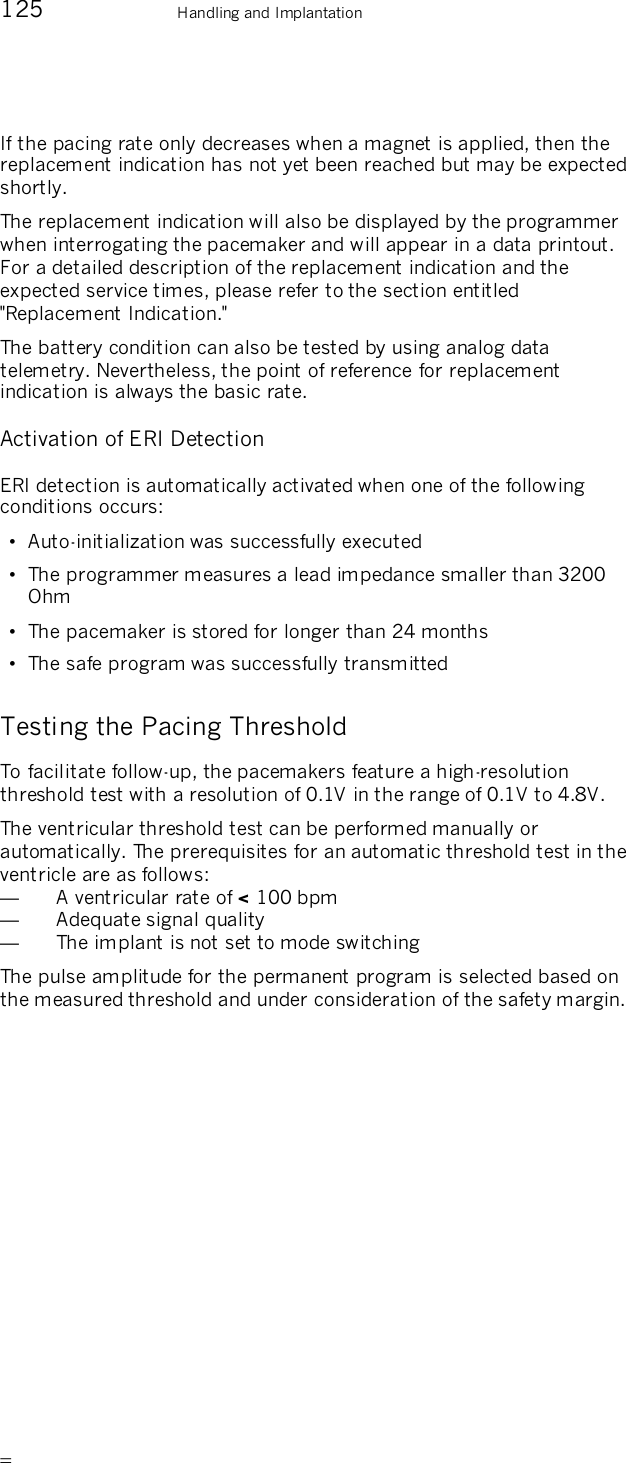       125    Handling and Implantation If the pacing rate only decreases when a magnet is applied, then the replacement indication has not yet been reached but may be expected shortly. The replacement indication will also be displayed by the programmer when interrogating the pacemaker and will appear in a data printout. For a detailed description of the replacement indication and the expected service times, please refer to the section entitled &quot;Replacement Indication.&quot; The battery condition can also be tested by using analog data telemetry. Nevertheless, the point of reference for replacement indication is always the basic rate. Activation of ERI Detection ERI detection is automatically activated when one of the following conditions occurs: •  Auto-initialization was successfully executed •  The programmer measures a lead impedance smaller than 3200 Ohm •  The pacemaker is stored for longer than 24 months •  The safe program was successfully transmitted Testing the Pacing Threshold To facilitate follow-up, the pacemakers feature a high-resolution threshold test with a resolution of 0.1V in the range of 0.1V to 4.8V. The ventricular threshold test can be performed manually or automatically. The prerequisites for an automatic threshold test in the ventricle are as follows: —  A ventricular rate of &lt; 100 bpm —  Adequate signal quality —  The implant is not set to mode switching The pulse amplitude for the permanent program is selected based on the measured threshold and under consideration of the safety margin.  