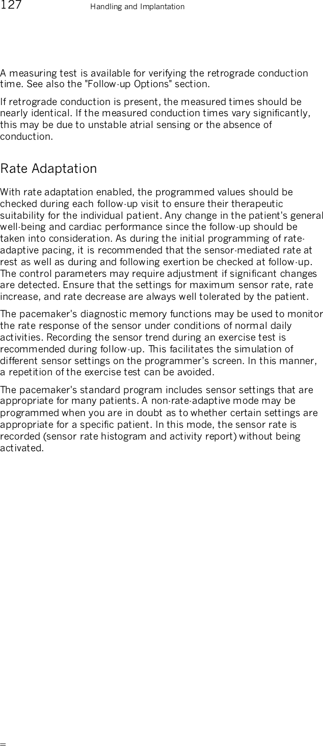       127    Handling and Implantation A measuring test is available for verifying the retrograde conduction time. See also the &quot;Follow-up Options&quot; section. If retrograde conduction is present, the measured times should be nearly identical. If the measured conduction times vary significantly, this may be due to unstable atrial sensing or the absence of conduction. Rate Adaptation With rate adaptation enabled, the programmed values should be checked during each follow-up visit to ensure their therapeutic suitability for the individual patient. Any change in the patient&apos;s general well-being and cardiac performance since the follow-up should be taken into consideration. As during the initial programming of rate-adaptive pacing, it is recommended that the sensor-mediated rate at rest as well as during and following exertion be checked at follow-up. The control parameters may require adjustment if significant changes are detected. Ensure that the settings for maximum sensor rate, rate increase, and rate decrease are always well tolerated by the patient. The pacemaker&apos;s diagnostic memory functions may be used to monitor the rate response of the sensor under conditions of normal daily activities. Recording the sensor trend during an exercise test is recommended during follow-up. This facilitates the simulation of different sensor settings on the programmer’s screen. In this manner, a repetition of the exercise test can be avoided.  The pacemaker&apos;s standard program includes sensor settings that are appropriate for many patients. A non-rate-adaptive mode may be programmed when you are in doubt as to whether certain settings are appropriate for a specific patient. In this mode, the sensor rate is recorded (sensor rate histogram and activity report) without being activated.  