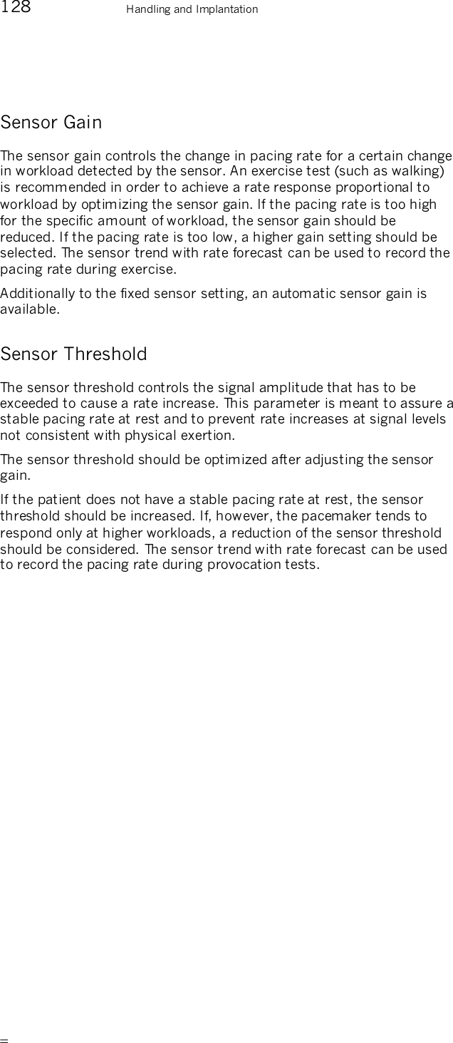       128    Handling and Implantation Sensor Gain The sensor gain controls the change in pacing rate for a certain change in workload detected by the sensor. An exercise test (such as walking) is recommended in order to achieve a rate response proportional to workload by optimizing the sensor gain. If the pacing rate is too high for the specific amount of workload, the sensor gain should be reduced. If the pacing rate is too low, a higher gain setting should be selected. The sensor trend with rate forecast can be used to record the pacing rate during exercise.  Additionally to the fixed sensor setting, an automatic sensor gain is available. Sensor Threshold The sensor threshold controls the signal amplitude that has to be exceeded to cause a rate increase. This parameter is meant to assure a stable pacing rate at rest and to prevent rate increases at signal levels not consistent with physical exertion. The sensor threshold should be optimized after adjusting the sensor gain.  If the patient does not have a stable pacing rate at rest, the sensor threshold should be increased. If, however, the pacemaker tends to respond only at higher workloads, a reduction of the sensor threshold should be considered.  The sensor trend with rate forecast can be used to record the pacing rate during provocation tests. 