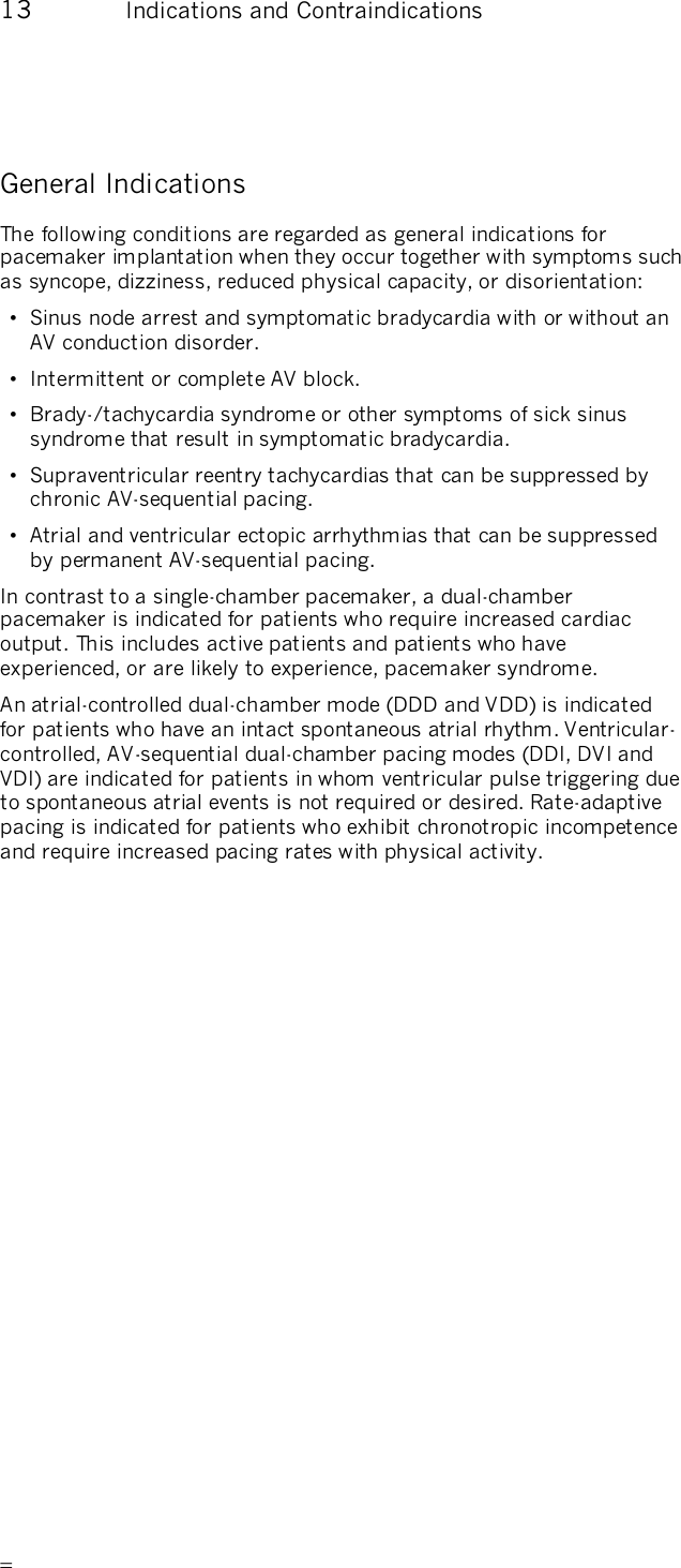       13  Indications and Contraindications General Indications The following conditions are regarded as general indications for pacemaker implantation when they occur together with symptoms such as syncope, dizziness, reduced physical capacity, or disorientation: •  Sinus node arrest and symptomatic bradycardia with or without an AV conduction disorder. •  Intermittent or complete AV block. •  Brady-/tachycardia syndrome or other symptoms of sick sinus syndrome that result in symptomatic bradycardia. •  Supraventricular reentry tachycardias that can be suppressed by chronic AV-sequential pacing. •  Atrial and ventricular ectopic arrhythmias that can be suppressed by permanent AV-sequential pacing. In contrast to a single-chamber pacemaker, a dual-chamber pacemaker is indicated for patients who require increased cardiac output. This includes active patients and patients who have experienced, or are likely to experience, pacemaker syndrome. An atrial-controlled dual-chamber mode (DDD and VDD) is indicated for patients who have an intact spontaneous atrial rhythm. Ventricular-controlled, AV-sequential dual-chamber pacing modes (DDI, DVI and VDI) are indicated for patients in whom ventricular pulse triggering due to spontaneous atrial events is not required or desired. Rate-adaptive pacing is indicated for patients who exhibit chronotropic incompetence and require increased pacing rates with physical activity. 