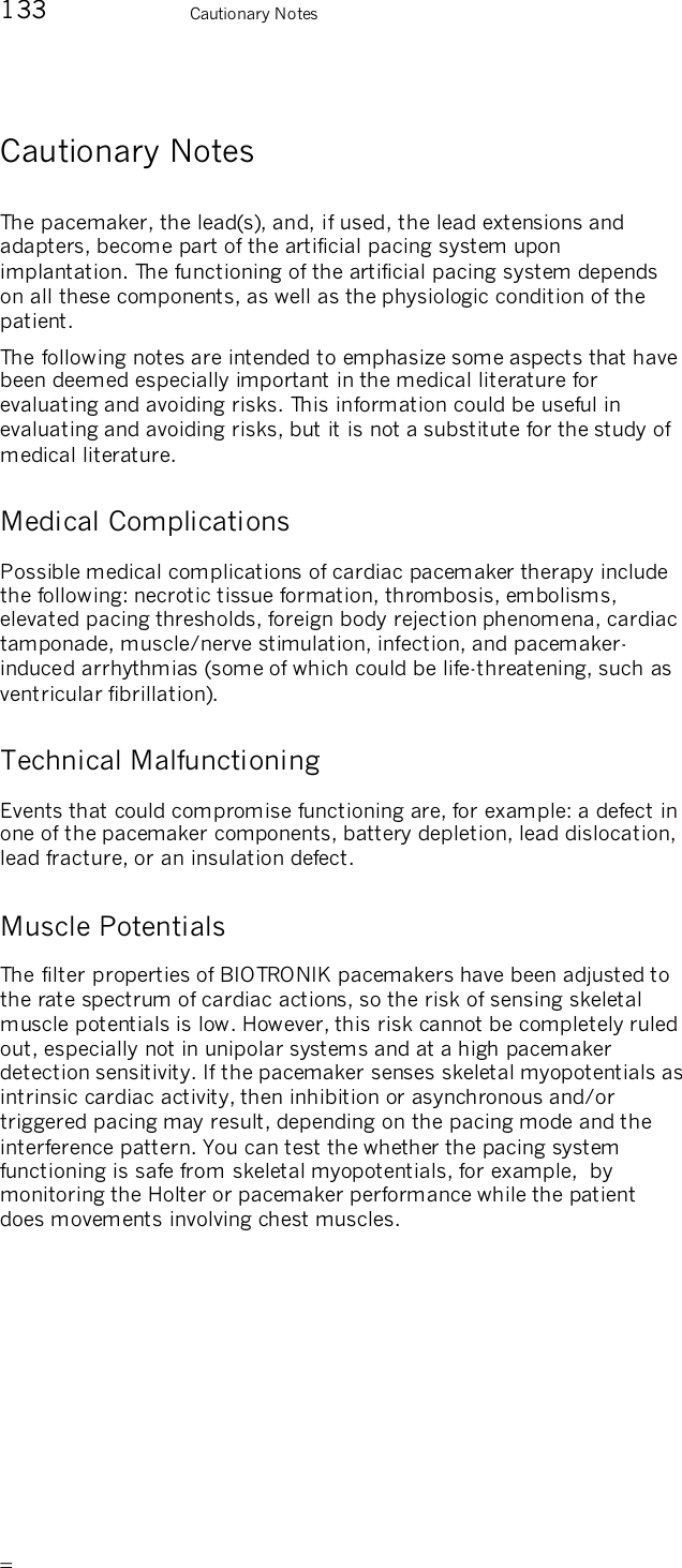       133    Cautionary Notes Cautionary Notes The pacemaker, the lead(s), and, if used, the lead extensions and adapters, become part of the artificial pacing system upon implantation. The functioning of the artificial pacing system depends on all these components, as well as the physiologic condition of the patient. The following notes are intended to emphasize some aspects that have been deemed especially important in the medical literature for evaluating and avoiding risks. This information could be useful in evaluating and avoiding risks, but it is not a substitute for the study of medical literature. Medical Complications Possible medical complications of cardiac pacemaker therapy include the following: necrotic tissue formation, thrombosis, embolisms, elevated pacing thresholds, foreign body rejection phenomena, cardiac tamponade, muscle/nerve stimulation, infection, and pacemaker-induced arrhythmias (some of which could be life-threatening, such as ventricular fibrillation). Technical Malfunctioning Events that could compromise functioning are, for example: a defect in one of the pacemaker components, battery depletion, lead dislocation, lead fracture, or an insulation defect. Muscle Potentials The filter properties of BIOTRONIK pacemakers have been adjusted to the rate spectrum of cardiac actions, so the risk of sensing skeletal muscle potentials is low. However, this risk cannot be completely ruled out, especially not in unipolar systems and at a high pacemaker detection sensitivity. If the pacemaker senses skeletal myopotentials as intrinsic cardiac activity, then inhibition or asynchronous and/or triggered pacing may result, depending on the pacing mode and the interference pattern. You can test the whether the pacing system functioning is safe from skeletal myopotentials, for example,  by monitoring the Holter or pacemaker performance while the patient does movements involving chest muscles. 