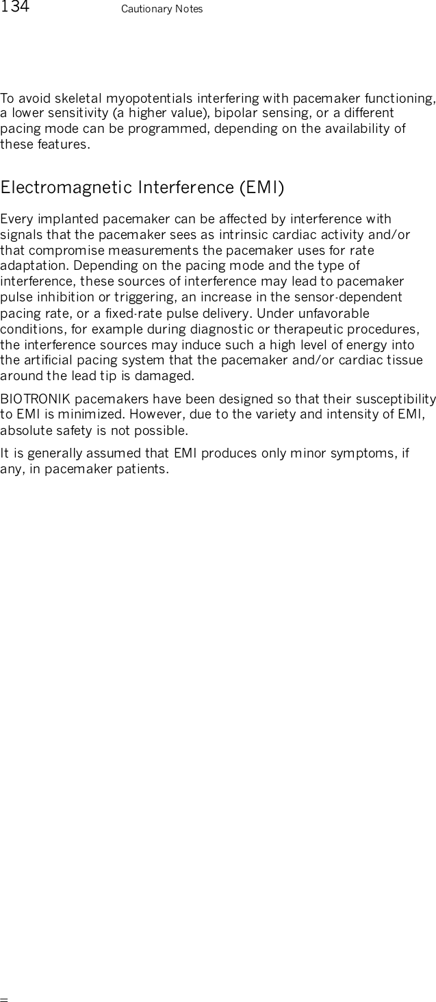      134    Cautionary Notes To avoid skeletal myopotentials interfering with pacemaker functioning, a lower sensitivity (a higher value), bipolar sensing, or a different pacing mode can be programmed, depending on the availability of these features. Electromagnetic Interference (EMI) Every implanted pacemaker can be affected by interference with signals that the pacemaker sees as intrinsic cardiac activity and/or that compromise measurements the pacemaker uses for rate adaptation. Depending on the pacing mode and the type of interference, these sources of interference may lead to pacemaker pulse inhibition or triggering, an increase in the sensor-dependent pacing rate, or a fixed-rate pulse delivery. Under unfavorable conditions, for example during diagnostic or therapeutic procedures, the interference sources may induce such a high level of energy into the artificial pacing system that the pacemaker and/or cardiac tissue around the lead tip is damaged. BIOTRONIK pacemakers have been designed so that their susceptibility to EMI is minimized. However, due to the variety and intensity of EMI, absolute safety is not possible.  It is generally assumed that EMI produces only minor symptoms, if any, in pacemaker patients. 