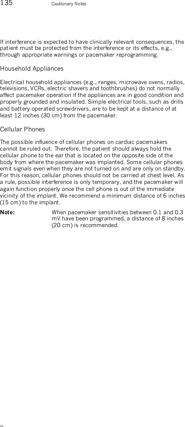       135    Cautionary Notes If interference is expected to have clinically relevant consequences, the patient must be protected from the interference or its effects, e.g., through appropriate warnings or pacemaker reprogramming. Household Appliances Electrical household appliances (e.g., ranges, microwave ovens, radios, televisions, VCRs, electric shavers and toothbrushes) do not normally affect pacemaker operation if the appliances are in good condition and properly grounded and insulated. Simple electrical tools, such as drills and battery-operated screwdrivers, are to be kept at a distance of at least 12 inches (30 cm) from the pacemaker. Cellular Phones The possible influence of cellular phones on cardiac pacemakers cannot be ruled out. Therefore, the patient should always hold the cellular phone to the ear that is located on the opposite side of the body from where the pacemaker was implanted. Some cellular phones emit signals even when they are not turned on and are only on standby. For this reason, cellular phones should not be carried at chest level. As a rule, possible interference is only temporary, and the pacemaker will again function properly once the cell phone is out of the immediate vicinity of the implant. We recommend a minimum distance of 6 inches (15 cm) to the implant.  Note:   When pacemaker sensitivities between 0.1 and 0.3 mV have been programmed, a distance of 8 inches (20 cm) is recommended.  