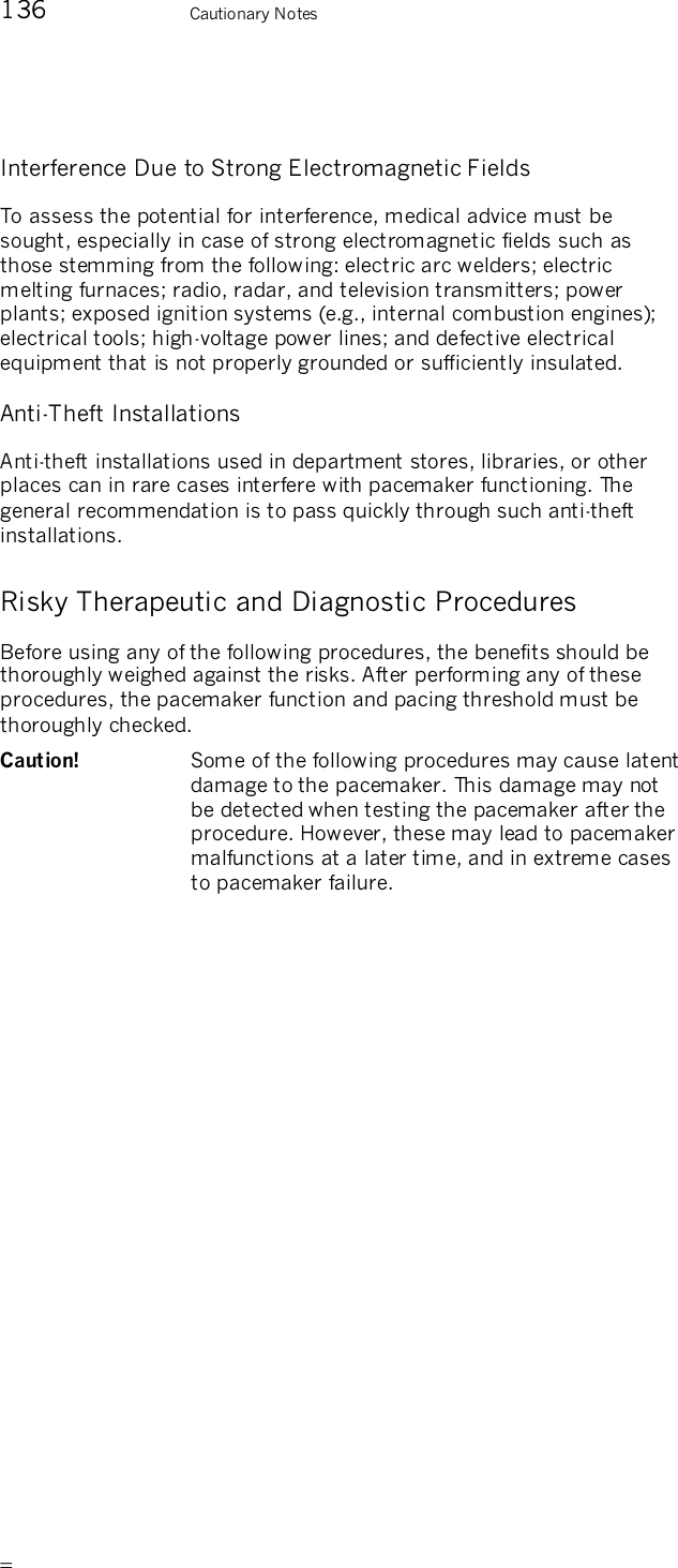       136    Cautionary Notes Interference Due to Strong Electromagnetic Fields To assess the potential for interference, medical advice must be sought, especially in case of strong electromagnetic fields such as  those stemming from the following: electric arc welders; electric melting furnaces; radio, radar, and television transmitters; power plants; exposed ignition systems (e.g., internal combustion engines); electrical tools; high-voltage power lines; and defective electrical equipment that is not properly grounded or sufficiently insulated. Anti-Theft Installations Anti-theft installations used in department stores, libraries, or other places can in rare cases interfere with pacemaker functioning. The general recommendation is to pass quickly through such anti-theft installations. Risky Therapeutic and Diagnostic Procedures Before using any of the following procedures, the benefits should be thoroughly weighed against the risks. After performing any of these procedures, the pacemaker function and pacing threshold must be thoroughly checked.  Caution!   Some of the following procedures may cause latent damage to the pacemaker. This damage may not be detected when testing the pacemaker after the procedure. However, these may lead to pacemaker malfunctions at a later time, and in extreme cases to pacemaker failure. 