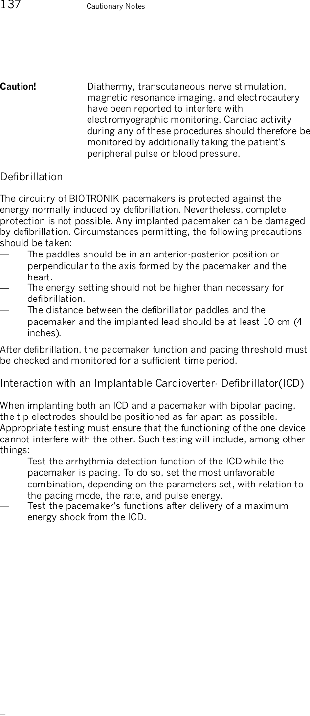       137    Cautionary Notes  Caution!   Diathermy, transcutaneous nerve stimulation, magnetic resonance imaging, and electrocautery have been reported to interfere with electromyographic monitoring. Cardiac activity during any of these procedures should therefore be monitored by additionally taking the patient&apos;s peripheral pulse or blood pressure.  Defibrillation The circuitry of BIOTRONIK pacemakers is protected against the energy normally induced by defibrillation. Nevertheless, complete protection is not possible. Any implanted pacemaker can be damaged by defibrillation. Circumstances permitting, the following precautions should be taken: —  The paddles should be in an anterior-posterior position or perpendicular to the axis formed by the pacemaker and the heart. —  The energy setting should not be higher than necessary for defibrillation. —  The distance between the defibrillator paddles and the pacemaker and the implanted lead should be at least 10 cm (4 inches). After defibrillation, the pacemaker function and pacing threshold must be checked and monitored for a sufficient time period.  Interaction with an Implantable Cardioverter- Defibrillator(ICD) When implanting both an ICD and a pacemaker with bipolar pacing, the tip electrodes should be positioned as far apart as possible. Appropriate testing must ensure that the functioning of the one device cannot interfere with the other. Such testing will include, among other things: —  Test the arrhythmia detection function of the ICD while the pacemaker is pacing. To do so, set the most unfavorable combination, depending on the parameters set, with relation to the pacing mode, the rate, and pulse energy. —  Test the pacemaker&apos;s functions after delivery of a maximum energy shock from the ICD.  