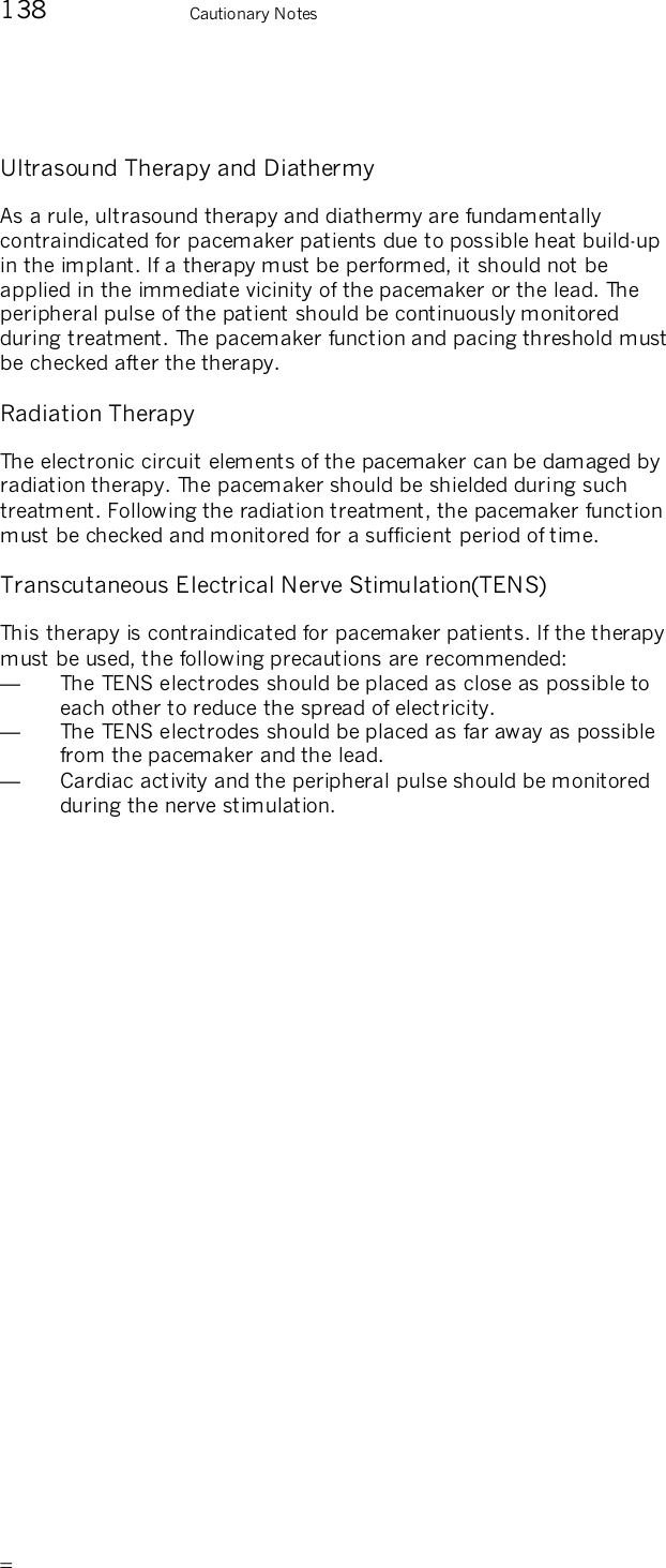       138    Cautionary Notes Ultrasound Therapy and Diathermy As a rule, ultrasound therapy and diathermy are fundamentally contraindicated for pacemaker patients due to possible heat build-up in the implant. If a therapy must be performed, it should not be applied in the immediate vicinity of the pacemaker or the lead. The peripheral pulse of the patient should be continuously monitored during treatment. The pacemaker function and pacing threshold must be checked after the therapy.  Radiation Therapy The electronic circuit elements of the pacemaker can be damaged by radiation therapy. The pacemaker should be shielded during such treatment. Following the radiation treatment, the pacemaker function must be checked and monitored for a sufficient period of time. Transcutaneous Electrical Nerve Stimulation(TENS) This therapy is contraindicated for pacemaker patients. If the therapy must be used, the following precautions are recommended: —  The TENS electrodes should be placed as close as possible to each other to reduce the spread of electricity. —  The TENS electrodes should be placed as far away as possible from the pacemaker and the lead. —  Cardiac activity and the peripheral pulse should be monitored during the nerve stimulation. 