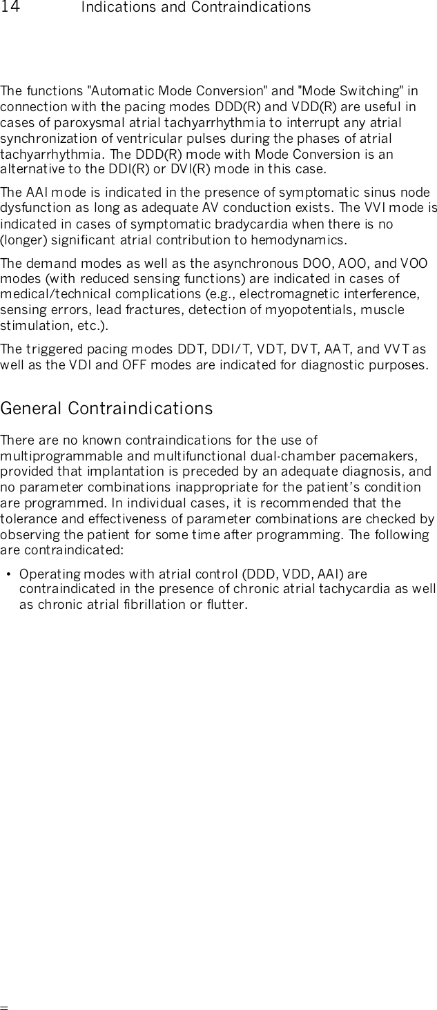       14  Indications and Contraindications The functions &quot;Automatic Mode Conversion&quot; and &quot;Mode Switching&quot; in connection with the pacing modes DDD(R) and VDD(R) are useful in cases of paroxysmal atrial tachyarrhythmia to interrupt any atrial synchronization of ventricular pulses during the phases of atrial tachyarrhythmia. The DDD(R) mode with Mode Conversion is an alternative to the DDI(R) or DVI(R) mode in this case.  The AAI mode is indicated in the presence of symptomatic sinus node dysfunction as long as adequate AV conduction exists. The VVI mode is indicated in cases of symptomatic bradycardia when there is no (longer) significant atrial contribution to hemodynamics. The demand modes as well as the asynchronous DOO, AOO, and VOO modes (with reduced sensing functions) are indicated in cases of medical/technical complications (e.g., electromagnetic interference, sensing errors, lead fractures, detection of myopotentials, muscle stimulation, etc.). The triggered pacing modes DDT, DDI/T, VDT, DVT, AA T, and VVT as well as the VDI and OFF modes are indicated for diagnostic purposes. General Contraindications There are no known contraindications for the use of multiprogrammable and multifunctional dual-chamber pacemakers, provided that implantation is preceded by an adequate diagnosis, and no parameter combinations inappropriate for the patient’s condition are programmed. In individual cases, it is recommended that the tolerance and effectiveness of parameter combinations are checked by observing the patient for some time after programming. The following are contraindicated: •  Operating modes with atrial control (DDD, VDD, AAI) are contraindicated in the presence of chronic atrial tachycardia as well as chronic atrial fibrillation or flutter. 