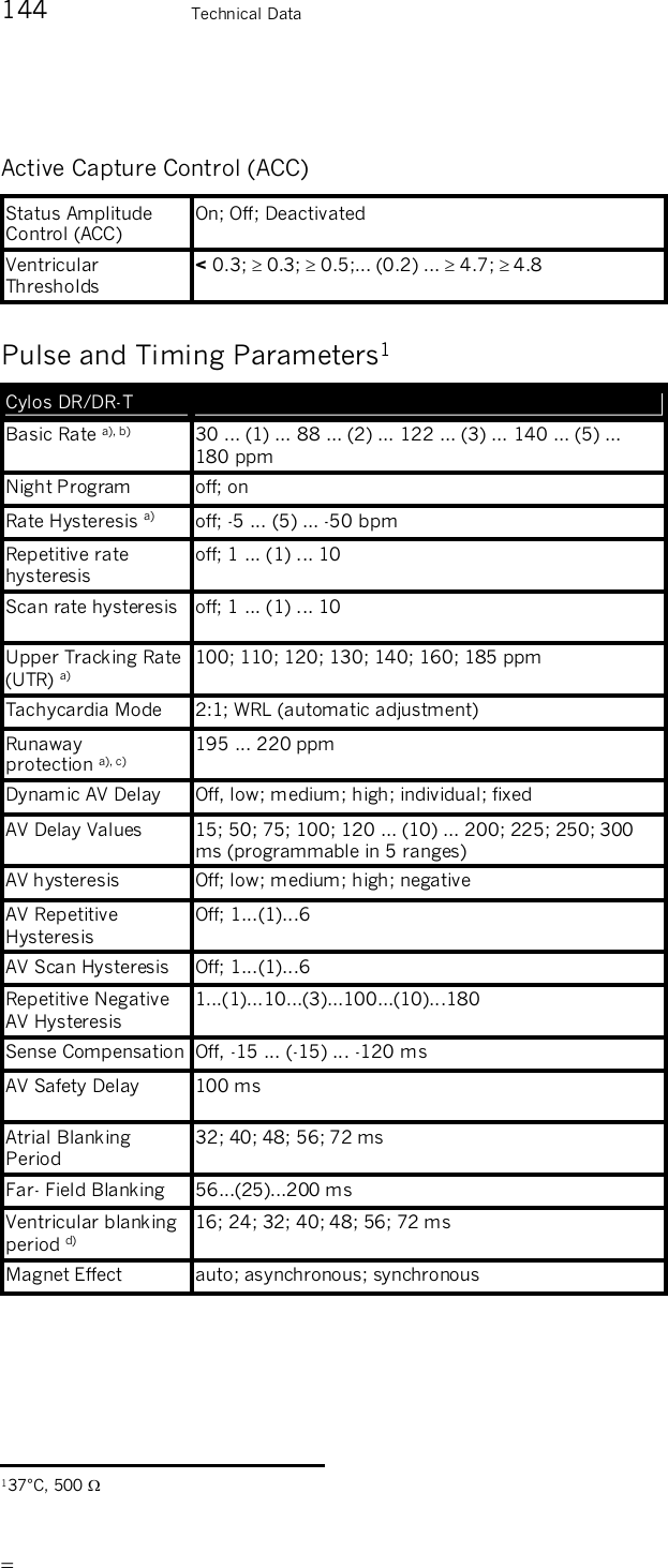       144    Technical Data Active Capture Control (ACC) Status Amplitude Control (ACC) On; Off; Deactivated Ventricular Thresholds &lt; 0.3;  0.3;  0.5;... (0.2) ...  4.7;  4.8 Pulse and Timing Parameters1 Cylos DR/DR-T   Basic Rate a), b)  30 ... (1) ... 88 ... (2) ... 122 ... (3) ... 140 ... (5) ... 180 ppm Night Program  off; on Rate Hysteresis a)  off; -5 ... (5) ... -50 bpm Repetitive rate hysteresis off; 1 ... (1) ... 10 Scan rate hysteresis  off; 1 ... (1) ... 10 Upper Tracking Rate (UTR) a) 100; 110; 120; 130; 140; 160; 185 ppm Tachycardia Mode  2:1; WRL (automatic adjustment) Runaway  protection a), c)   195 ... 220 ppm Dynamic AV Delay  Off, low; medium; high; individual; fixed AV Delay Values  15; 50; 75; 100; 120 ... (10) ... 200; 225; 250; 300 ms (programmable in 5 ranges) AV hysteresis  Off; low; medium; high; negative AV Repetitive Hysteresis Off; 1...(1)...6 AV Scan Hysteresis  Off; 1...(1)...6 Repetitive Negative AV Hysteresis 1...(1)...10...(3)...100...(10)...180 Sense Compensation Off, -15 ... (-15) ... -120 ms AV Safety Delay  100 ms Atrial Blanking Period 32; 40; 48; 56; 72 ms Far- Field Blanking  56...(25)...200 ms Ventricular blanking period d) 16; 24; 32; 40; 48; 56; 72 ms Magnet Effect  auto; asynchronous; synchronous                                                     137°C, 500  