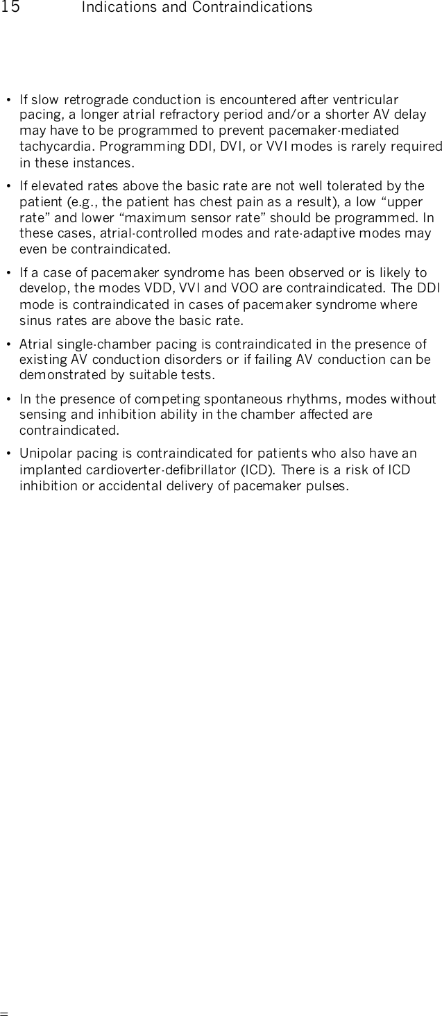      15  Indications and Contraindications •  If slow retrograde conduction is encountered after ventricular pacing, a longer atrial refractory period and/or a shorter AV delay may have to be programmed to prevent pacemaker-mediated tachycardia. Programming DDI, DVI, or VVI modes is rarely required in these instances. •  If elevated rates above the basic rate are not well tolerated by the patient (e.g., the patient has chest pain as a result), a low “upper rate” and lower “maximum sensor rate” should be programmed. In these cases, atrial-controlled modes and rate-adaptive modes may even be contraindicated. •  If a case of pacemaker syndrome has been observed or is likely to develop, the modes VDD, VVI and VOO are contraindicated. The DDI mode is contraindicated in cases of pacemaker syndrome where sinus rates are above the basic rate. •  Atrial single-chamber pacing is contraindicated in the presence of existing AV conduction disorders or if failing AV conduction can be demonstrated by suitable tests. •  In the presence of competing spontaneous rhythms, modes without sensing and inhibition ability in the chamber affected are contraindicated. •  Unipolar pacing is contraindicated for patients who also have an implanted cardioverter-defibrillator (ICD). There is a risk of ICD inhibition or accidental delivery of pacemaker pulses.  