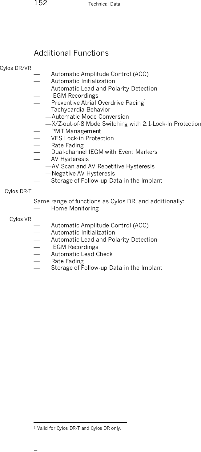       152    Technical Data Additional Functions Cylos DR/VR —  Automatic Amplitude Control (ACC) —  Automatic Initialization —  Automatic Lead and Polarity Detection —  IEGM Recordings —  Preventive Atrial Overdrive Pacing1 —  Tachycardia Behavior — Automatic Mode Conversion — X/Z-out-of-8 Mode Switching with 2:1-Lock-In Protection —  PMT Management —  VES Lock-in Protection —  Rate Fading  —  Dual-channel IEGM with Event Markers —  AV Hysteresis — AV Scan and AV Repetitive Hysteresis — Negative AV Hysteresis —  Storage of Follow-up Data in the Implant Cylos DR-T Same range of functions as Cylos DR, and additionally: —  Home Monitoring Cylos VR —  Automatic Amplitude Control (ACC) —  Automatic Initialization —  Automatic Lead and Polarity Detection —  IEGM Recordings —  Automatic Lead Check —  Rate Fading  —  Storage of Follow-up Data in the Implant                                                    1 Valid for Cylos DR-T and Cylos DR only. 