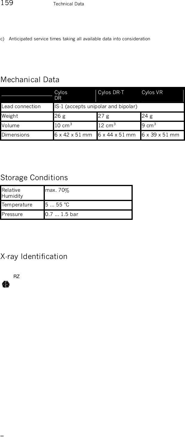       159    Technical Data c)   Anticipated service times taking all available data into consideration   Mechanical Data   Cylos  DR Cylos DR-T  Cylos VR  Lead connection  IS-1 (accepts unipolar and bipolar) Weight  26 g  27 g  24 g Volume  10 cm3  12 cm3  9 cm3 Dimensions  6 x 42 x 51 mm  6 x 44 x 51 mm  6 x 39 x 51 mm  Storage Conditions Relative Humidity max. 70% Temperature  5 ... 55 °C Pressure  0.7 ... 1.5 bar  X-ray Identification RZ  