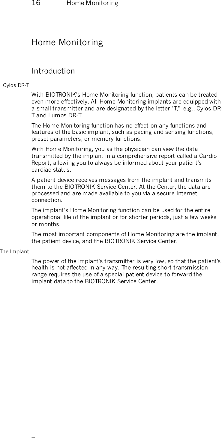       16  Home Monitoring   Home Monitoring Introduction Cylos DR-T With BIOTRONIK&apos;s Home Monitoring function, patients can be treated even more effectively. All Home Monitoring implants are equipped with a small transmitter and are designated by the letter &quot;T,&quot;  e.g., Cylos DR-T and Lumos DR-T. The Home Monitoring function has no effect on any functions and features of the basic implant, such as pacing and sensing functions, preset parameters, or memory functions.  With Home Monitoring, you as the physician can view the data transmitted by the implant in a comprehensive report called a Cardio Report, allowing you to always be informed about your patient&apos;s cardiac status. A patient device receives messages from the implant and transmits them to the BIOTRONIK Service Center. At the Center, the data are processed and are made available to you via a secure Internet connection. The implant’s Home Monitoring function can be used for the entire operational life of the implant or for shorter periods, just a few weeks or months. The most important components of Home Monitoring are the implant, the patient device, and the BIOTRONIK Service Center. The Implant The power of the implant&apos;s transmitter is very low, so that the patient&apos;s health is not affected in any way. The resulting short transmission range requires the use of a special patient device to forward the implant data to the BIOTRONIK Service Center. 