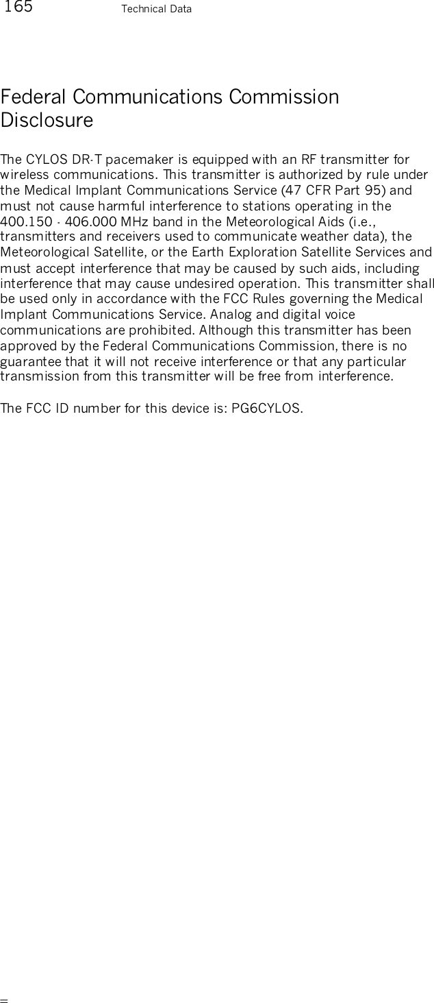        165    Technical Data Federal Communications Commission Disclosure The CYLOS DR-T pacemaker is equipped with an RF transmitter for wireless communications. This transmitter is authorized by rule under the Medical Implant Communications Service (47 CFR Part 95) and must not cause harmful interference to stations operating in the 400.150 - 406.000 MHz band in the Meteorological Aids (i.e., transmitters and receivers used to communicate weather data), the Meteorological Satellite, or the Earth Exploration Satellite Services and must accept interference that may be caused by such aids, including interference that may cause undesired operation. This transmitter shall be used only in accordance with the FCC Rules governing the Medical Implant Communications Service. Analog and digital voice communications are prohibited. Although this transmitter has been approved by the Federal Communications Commission, there is no guarantee that it will not receive interference or that any particular transmission from this transmitter will be free from interference.   The FCC ID number for this device is: PG6CYLOS.  