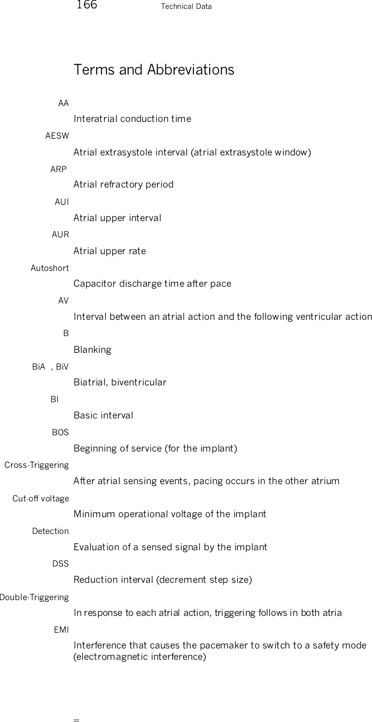        166    Technical Data Terms and Abbreviations AA Interatrial conduction time AESW Atrial extrasystole interval (atrial extrasystole window) ARP  Atrial refractory period AUI Atrial upper interval AUR Atrial upper rate Autoshort Capacitor discharge time after pace AV Interval between an atrial action and the following ventricular action B Blanking BiA  , BiV Biatrial, biventricular BI   Basic interval BOS Beginning of service (for the implant) Cross-Triggering After atrial sensing events, pacing occurs in the other atrium Cut-off voltage Minimum operational voltage of the implant Detection Evaluation of a sensed signal by the implant DSS Reduction interval (decrement step size) Double-Triggering In response to each atrial action, triggering follows in both atria EMI Interference that causes the pacemaker to switch to a safety mode (electromagnetic interference) 