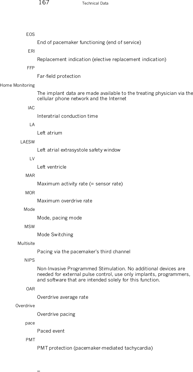        167    Technical Data EOS End of pacemaker functioning (end of service) ERI Replacement indication (elective replacement indication) FFP Far-field protection Home Monitoring The implant data are made available to the treating physician via the cellular phone network and the Internet IAC Interatrial conduction time LA Left atrium LAESW Left atrial extrasystole safety window LV Left ventricle MAR Maximum activity rate (= sensor rate) MOR Maximum overdrive rate Mode Mode, pacing mode MSW Mode Switching Multisite Pacing via the pacemaker&apos;s third channel NIPS Non-Invasive Programmed Stimulation. No additional devices are needed for external pulse control, use only implants, programmers, and software that are intended solely for this function. OAR Overdrive average rate Overdrive Overdrive pacing pace Paced event PMT PMT protection (pacemaker-mediated tachycardia) 