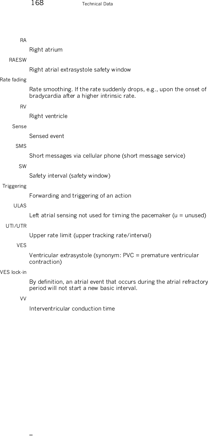        168    Technical Data RA Right atrium RAESW Right atrial extrasystole safety window Rate fading Rate smoothing. If the rate suddenly drops, e.g., upon the onset of bradycardia after a higher intrinsic rate. RV Right ventricle Sense Sensed event SMS Short messages via cellular phone (short message service) SW Safety interval (safety window) Triggering Forwarding and triggering of an action ULAS Left atrial sensing not used for timing the pacemaker (u = unused) UTI/UTR Upper rate limit (upper tracking rate/interval) VES Ventricular extrasystole (synonym: PVC = premature ventricular contraction) VES lock-in By definition, an atrial event that occurs during the atrial refractory period will not start a new basic interval. VV Interventricular conduction time 