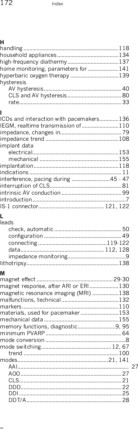       172    Index H handling .................................................................118 household appliances..........................................134 high-frequency diathermy...................................137 home monitoring, parameters for .....................141 hyperbaric oxygen therapy .................................139 hysteresis AV hysteresis..................................................... 40 CLS and AV hysteresis.....................................80 rate......................................................................33 I ICDs and interaction with pacemakers.............136 IEGM, realtime transmission of .........................110 impedance, changes in.......................................... 79 impedance trend ..................................................108 implant data electrical...........................................................153 mechanical ......................................................155 implantation..........................................................118 indications ............................................................... 11 interference, pacing during ..........................45 - 47 interruption of CLS................................................. 81 intrinsic AV conduction ......................................... 99 introduction................................................................7 IS-1 connector............................................. 121, 122 L leads check, automatic..............................................50 configuration .....................................................49 connecting ...............................................119-122 data......................................................... 112, 128 impedance monitoring........................................9 lithotripsy...............................................................138 M magnet effect .................................................... 29-30 magnet response, after ARI or ERI....................130 magnetic resonance imaging (MRI) ..................138 malfunctions, technical.......................................132 markers..................................................................110 materials, used for pacemaker..........................153 mechanical data...................................................155 memory functions, diagnostic..........................9, 95 minimum PVARP....................................................64 mode conversion .......................................................8 mode switching................................................ 12, 67 trend .................................................................100 modes..............................................................21, 141 AAI............................................................................ 27 AOO.....................................................................27 CLS......................................................................21 DDD.....................................................................22 DDI......................................................................25 DDT/A................................................................. 28 