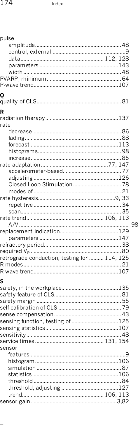       174    Index pulse amplitude...........................................................48 control, external...................................................9 data......................................................... 112, 128 parameters ......................................................143 width ...................................................................48 PVARP, minimum................................................... 64 P-wave trend..........................................................107 Q quality of CLS.......................................................... 81 R radiation therapy..................................................137 rate decrease............................................................. 86 fading..................................................................88 forecast ............................................................113 histograms......................................................... 98 increase.............................................................. 85 rate adaptation..............................................77, 147 accelerometer-based........................................77 adjusting ..........................................................126 Closed Loop Stimulation................................. 78 modes of ............................................................21 rate hysteresis.....................................................9, 33 repetitive ............................................................34 scan..................................................................... 35 rate trend..................................................... 106, 113 A/V ........................................................................... 98 replacement indication........................................129 parameters ......................................................147 refractory period..................................................... 38 required VP.............................................................. 80 retrograde conduction, testing for .......... 114, 125 R modes................................................................... 21 R-wave trend..........................................................107 S safety, in the workplace.......................................135 safety feature of CLS..............................................81 safety margin ..........................................................55 self-calibration of CLS ...........................................79 sense compensation..............................................43 sensing function, testing of ................................125 sensing statistics..................................................107 sensitivity.................................................................48 service times............................................... 131, 154 sensor features..................................................................9 histogram .........................................................106 simulation ..........................................................87 statistics...........................................................106 threshold............................................................ 84 threshold, adjusting .......................................127 trend........................................................ 106, 113 sensor gain...........................................................3,82 