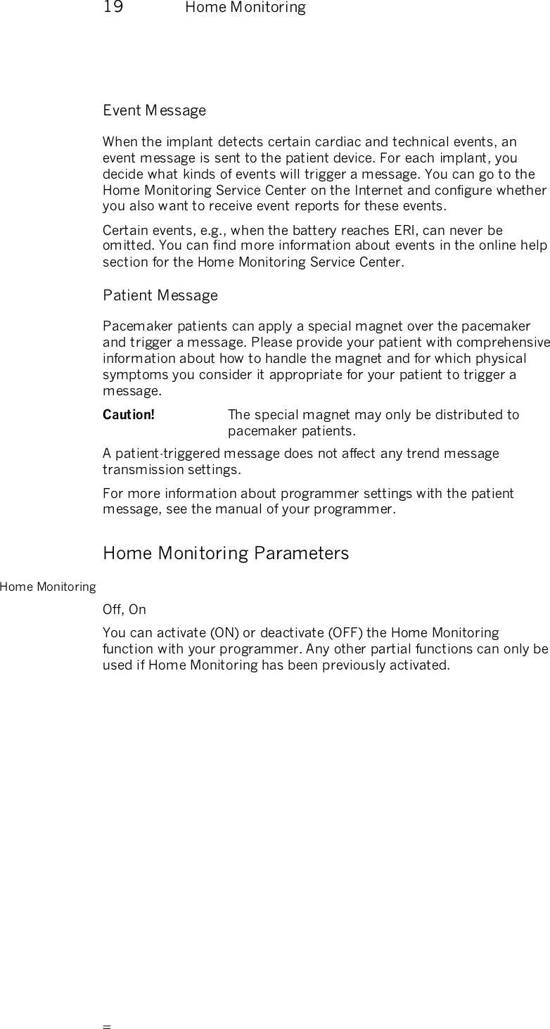       19  Home Monitoring   Event M essage When the implant detects certain cardiac and technical events, an event message is sent to the patient device. For each implant, you decide what kinds of events will trigger a message. You can go to the Home Monitoring Service Center on the Internet and configure whether you also want to receive event reports for these events.  Certain events, e.g., when the battery reaches ERI, can never be omitted. You can find more information about events in the online help section for the Home Monitoring Service Center. Patient Message Pacemaker patients can apply a special magnet over the pacemaker and trigger a message. Please provide your patient with comprehensive information about how to handle the magnet and for which physical symptoms you consider it appropriate for your patient to trigger a message. Caution!  The special magnet may only be distributed to pacemaker patients. A patient-triggered message does not affect any trend message transmission settings. For more information about programmer settings with the patient message, see the manual of your programmer. Home Monitoring Parameters Home Monitoring Off, On You can activate (ON) or deactivate (OFF) the Home Monitoring function with your programmer. Any other partial functions can only be used if Home Monitoring has been previously activated. 