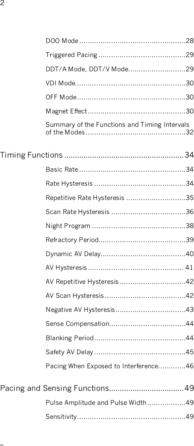       2   DOO Mode..................................................28 Triggered Pacing .........................................29 DDT/A Mode, DDT/V Mode...........................29 VDI Mode....................................................30 OFF Mode...................................................30 Magnet Effect..............................................30 Summary of the Functions and Timing Intervals  of the Modes...............................................32 Timing Functions ........................................................34 Basic Rate ..................................................34 Rate Hysteresis ...........................................34 Repetitive Rate Hysteresis ............................35 Scan Rate Hysteresis ...................................36 Night Program ............................................38 Refractory Period.........................................39 Dynamic AV Delay........................................40 AV Hysteresis............................................. 41 AV Repetitive Hysteresis ...............................42 AV Scan Hysteresis ......................................42 Negative AV Hysteresis.................................43 Sense Compensation....................................44 Blanking Period...........................................44 Safety AV Delay ...........................................45 Pacing When Exposed to Interference.............46 Pacing and Sensing Functions...................................49 Pulse Amplitude and Pulse Width ..................49 Sensitivity...................................................49 