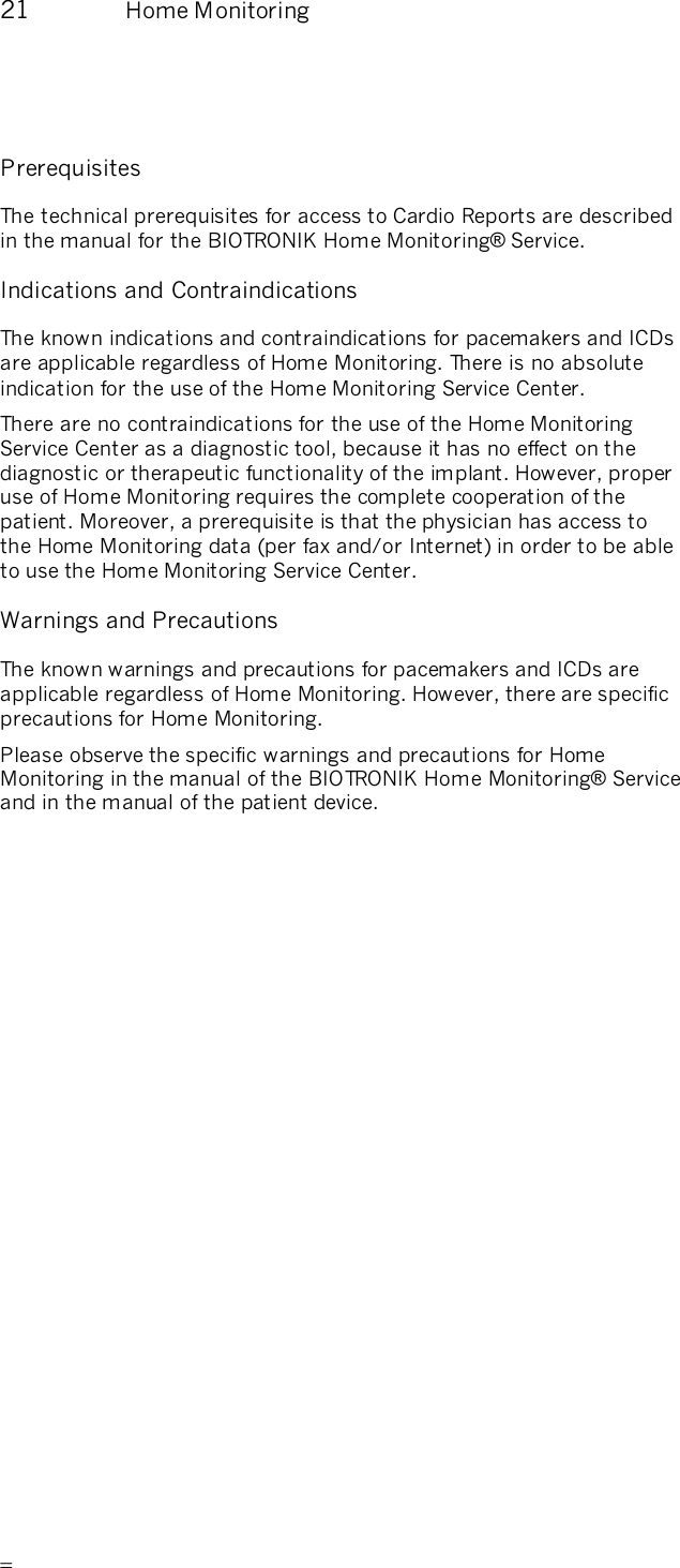       21  Home Monitoring   Prerequisites The technical prerequisites for access to Cardio Reports are described in the manual for the BIOTRONIK Home Monitoring® Service. Indications and Contraindications The known indications and contraindications for pacemakers and ICDs are applicable regardless of Home Monitoring. There is no absolute indication for the use of the Home Monitoring Service Center. There are no contraindications for the use of the Home Monitoring Service Center as a diagnostic tool, because it has no effect on the diagnostic or therapeutic functionality of the implant. However, proper use of Home Monitoring requires the complete cooperation of the patient. Moreover, a prerequisite is that the physician has access to the Home Monitoring data (per fax and/or Internet) in order to be able to use the Home Monitoring Service Center.  Warnings and Precautions The known warnings and precautions for pacemakers and ICDs are applicable regardless of Home Monitoring. However, there are specific precautions for Home Monitoring.  Please observe the specific warnings and precautions for Home Monitoring in the manual of the BIOTRONIK Home Monitoring® Service and in the manual of the patient device. 