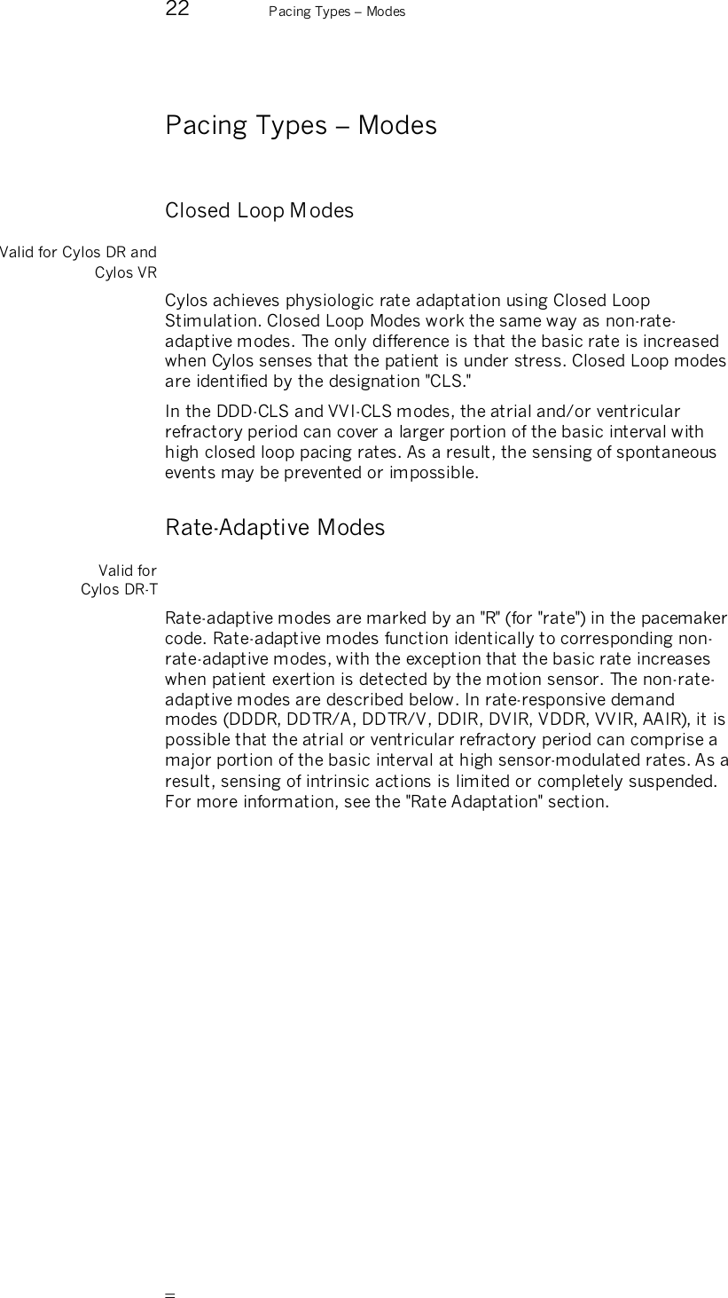       22  Pacing Types – Modes  Pacing Types – Modes Closed Loop M odes Valid for Cylos DR and Cylos VR Cylos achieves physiologic rate adaptation using Closed Loop Stimulation. Closed Loop Modes work the same way as non-rate-adaptive modes. The only difference is that the basic rate is increased when Cylos senses that the patient is under stress. Closed Loop modes are identified by the designation &quot;CLS.&quot; In the DDD-CLS and VVI-CLS modes, the atrial and/or ventricular refractory period can cover a larger portion of the basic interval with high closed loop pacing rates. As a result, the sensing of spontaneous events may be prevented or impossible. Rate-Adaptive Modes Valid for  Cylos DR-T Rate-adaptive modes are marked by an &quot;R&quot; (for &quot;rate&quot;) in the pacemaker code. Rate-adaptive modes function identically to corresponding non-rate-adaptive modes, with the exception that the basic rate increases when patient exertion is detected by the motion sensor. The non-rate-adaptive modes are described below. In rate-responsive demand modes (DDDR, DDTR/A, DDTR/V, DDIR, DVIR, VDDR, VVIR, AAIR), it is possible that the atrial or ventricular refractory period can comprise a major portion of the basic interval at high sensor-modulated rates. As a result, sensing of intrinsic actions is limited or completely suspended. For more information, see the &quot;Rate Adaptation&quot; section. 
