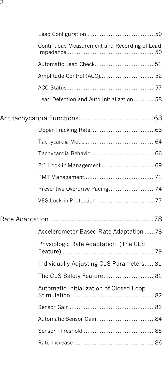       3   Lead Configuration ......................................50 Continuous Measurement and Recording of Lead Impedance..................................................50 Automatic Lead Check................................. 51 Amplitude Control (ACC)...............................52 ACC Status .................................................57 Lead Detection and Auto-Initialization ............58 Antitachycardia Functions..........................................63 Upper Tracking Rate ....................................63 Tachycardia Mode .......................................64 Tachycardia Behavior...................................66 2:1 Lock-in Management ..............................69 PMT Management....................................... 71 Preventive Overdrive Pacing..........................74 VES Lock-in Protection.................................77 Rate Adaptation ..........................................................78 Accelerometer-Based Rate Adaptation ......78 Physiologic Rate Adaptation  (The CLS Feature) ....................................................79 Individually Adjusting CLS Parameters..... 81 The CLS Safety Feature.............................82 Automatic Initialization of Closed Loop Stimulation ...............................................82 Sensor Gain ................................................83 Automatic Sensor Gain.................................84 Sensor Threshold.........................................85 Rate Increase..............................................86 