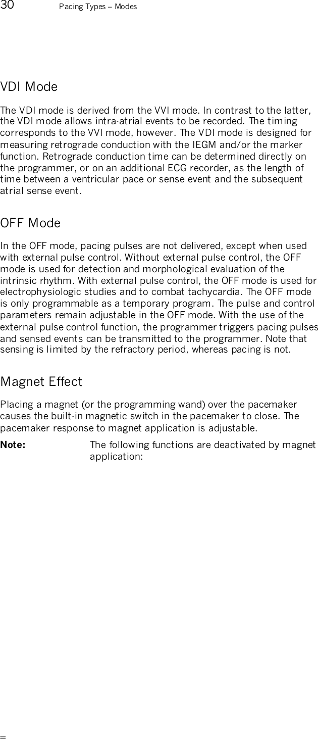       30  Pacing Types – Modes  VDI Mode The VDI mode is derived from the VVI mode. In contrast to the latter, the VDI mode allows intra-atrial events to be recorded. The timing corresponds to the VVI mode, however. The VDI mode is designed for measuring retrograde conduction with the IEGM and/or the marker function. Retrograde conduction time can be determined directly on the programmer, or on an additional ECG recorder, as the length of time between a ventricular pace or sense event and the subsequent atrial sense event. OFF Mode In the OFF mode, pacing pulses are not delivered, except when used with external pulse control. Without external pulse control, the OFF mode is used for detection and morphological evaluation of the intrinsic rhythm. With external pulse control, the OFF mode is used for electrophysiologic studies and to combat tachycardia. The OFF mode is only programmable as a temporary program. The pulse and control parameters remain adjustable in the OFF mode. With the use of the external pulse control function, the programmer triggers pacing pulses and sensed events can be transmitted to the programmer. Note that sensing is limited by the refractory period, whereas pacing is not. Magnet Effect Placing a magnet (or the programming wand) over the pacemaker causes the built-in magnetic switch in the pacemaker to close. The pacemaker response to magnet application is adjustable. Note:   The following functions are deactivated by magnet application: 