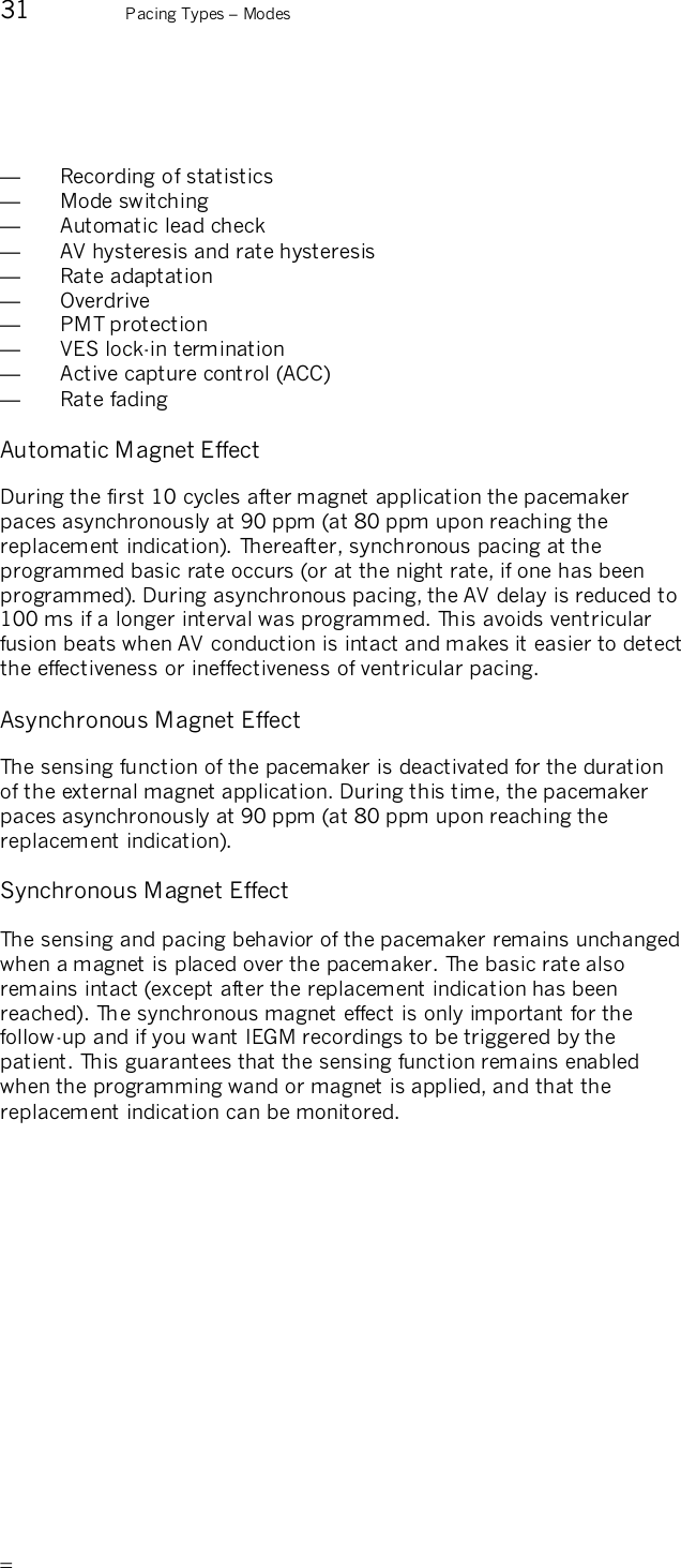       31  Pacing Types – Modes   —  Recording of statistics —  Mode switching —  Automatic lead check —  AV hysteresis and rate hysteresis —  Rate adaptation —  Overdrive —  PMT protection —  VES lock-in termination —  Active capture control (ACC) —  Rate fading  Automatic Magnet Effect During the first 10 cycles after magnet application the pacemaker paces asynchronously at 90 ppm (at 80 ppm upon reaching the replacement indication). Thereafter, synchronous pacing at the programmed basic rate occurs (or at the night rate, if one has been programmed). During asynchronous pacing, the AV delay is reduced to 100 ms if a longer interval was programmed. This avoids ventricular fusion beats when AV conduction is intact and makes it easier to detect the effectiveness or ineffectiveness of ventricular pacing. Asynchronous Magnet Effect The sensing function of the pacemaker is deactivated for the duration of the external magnet application. During this time, the pacemaker paces asynchronously at 90 ppm (at 80 ppm upon reaching the replacement indication). Synchronous Magnet Effect The sensing and pacing behavior of the pacemaker remains unchanged when a magnet is placed over the pacemaker. The basic rate also remains intact (except after the replacement indication has been reached). The synchronous magnet effect is only important for the follow-up and if you want IEGM recordings to be triggered by the patient. This guarantees that the sensing function remains enabled when the programming wand or magnet is applied, and that the replacement indication can be monitored. 