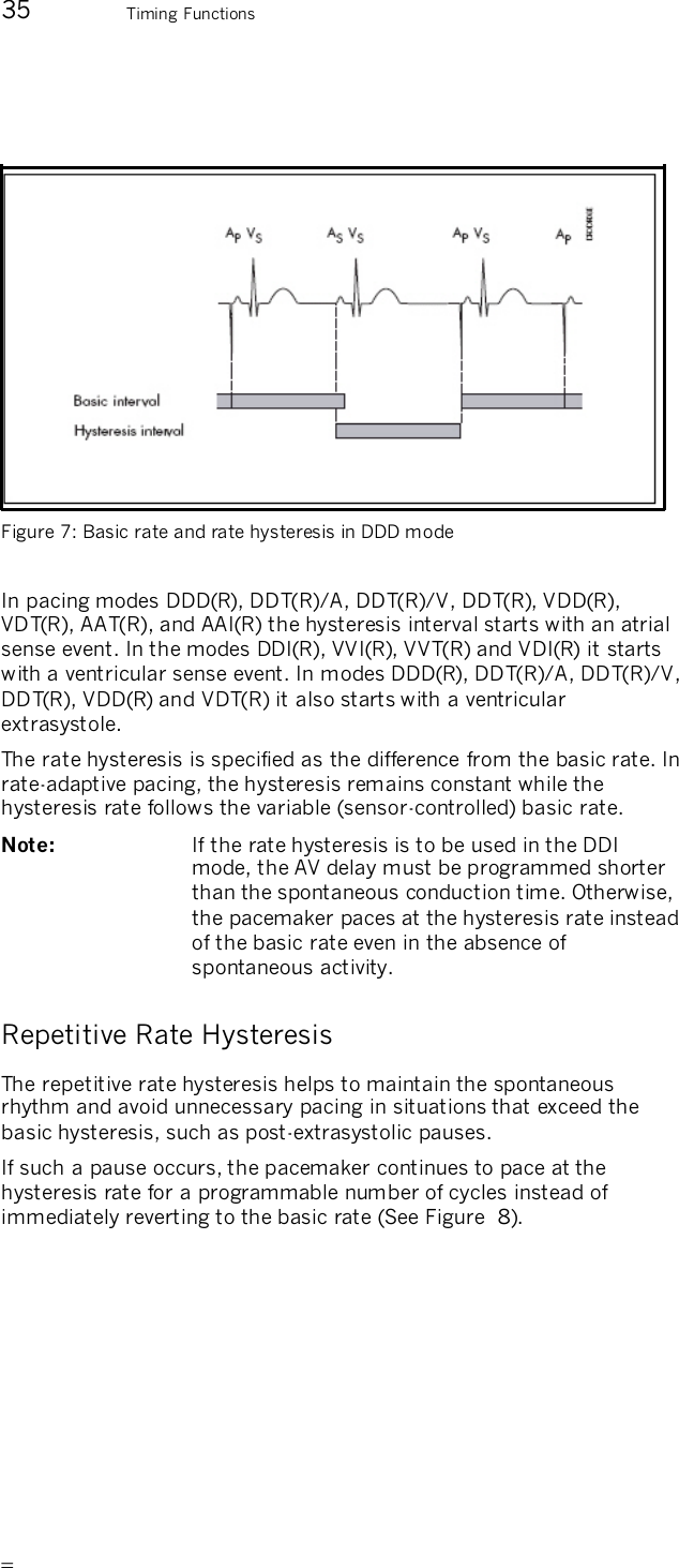       35 Timing Functions    Figure 7: Basic rate and rate hysteresis in DDD mode    In pacing modes DDD(R), DDT(R)/A, DDT(R)/V, DDT(R), VDD(R), VDT(R), AAT(R), and AAI(R) the hysteresis interval starts with an atrial sense event. In the modes DDI(R), VVI(R), VVT(R) and VDI(R) it starts with a ventricular sense event. In modes DDD(R), DDT(R)/A, DDT(R)/V, DDT(R), VDD(R) and VDT(R) it also starts with a ventricular extrasystole. The rate hysteresis is specified as the difference from the basic rate. In rate-adaptive pacing, the hysteresis remains constant while the hysteresis rate follows the variable (sensor-controlled) basic rate. Note:   If the rate hysteresis is to be used in the DDI mode, the AV delay must be programmed shorter than the spontaneous conduction time. Otherwise, the pacemaker paces at the hysteresis rate instead of the basic rate even in the absence of spontaneous activity. Repetitive Rate Hysteresis The repetitive rate hysteresis helps to maintain the spontaneous rhythm and avoid unnecessary pacing in situations that exceed the basic hysteresis, such as post-extrasystolic pauses. If such a pause occurs, the pacemaker continues to pace at the hysteresis rate for a programmable number of cycles instead of immediately reverting to the basic rate (See Figure  8).  